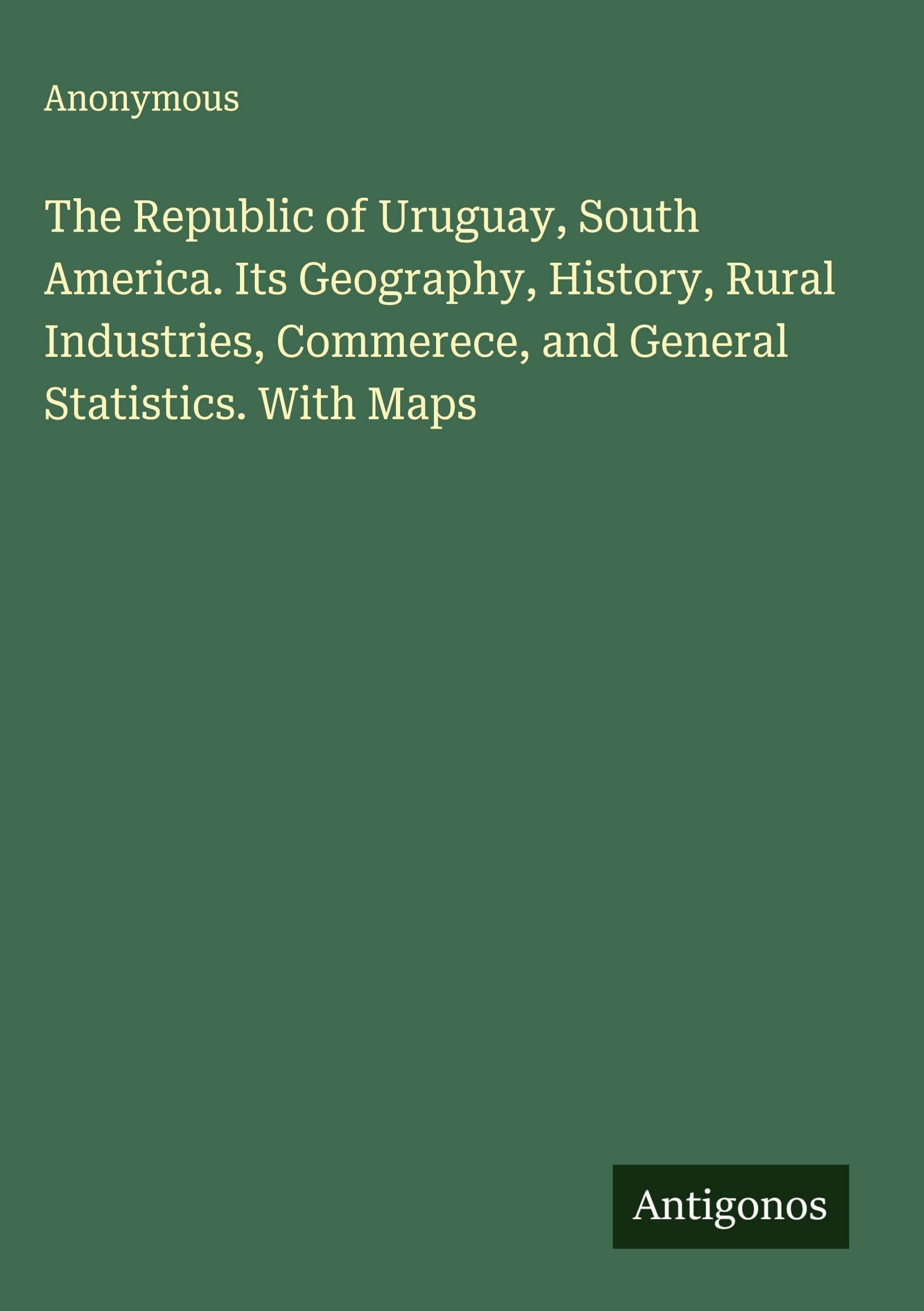 The Republic of Uruguay, South America. Its Geography, History, Rural Industries, Commerece, and General Statistics. With Maps Classics
