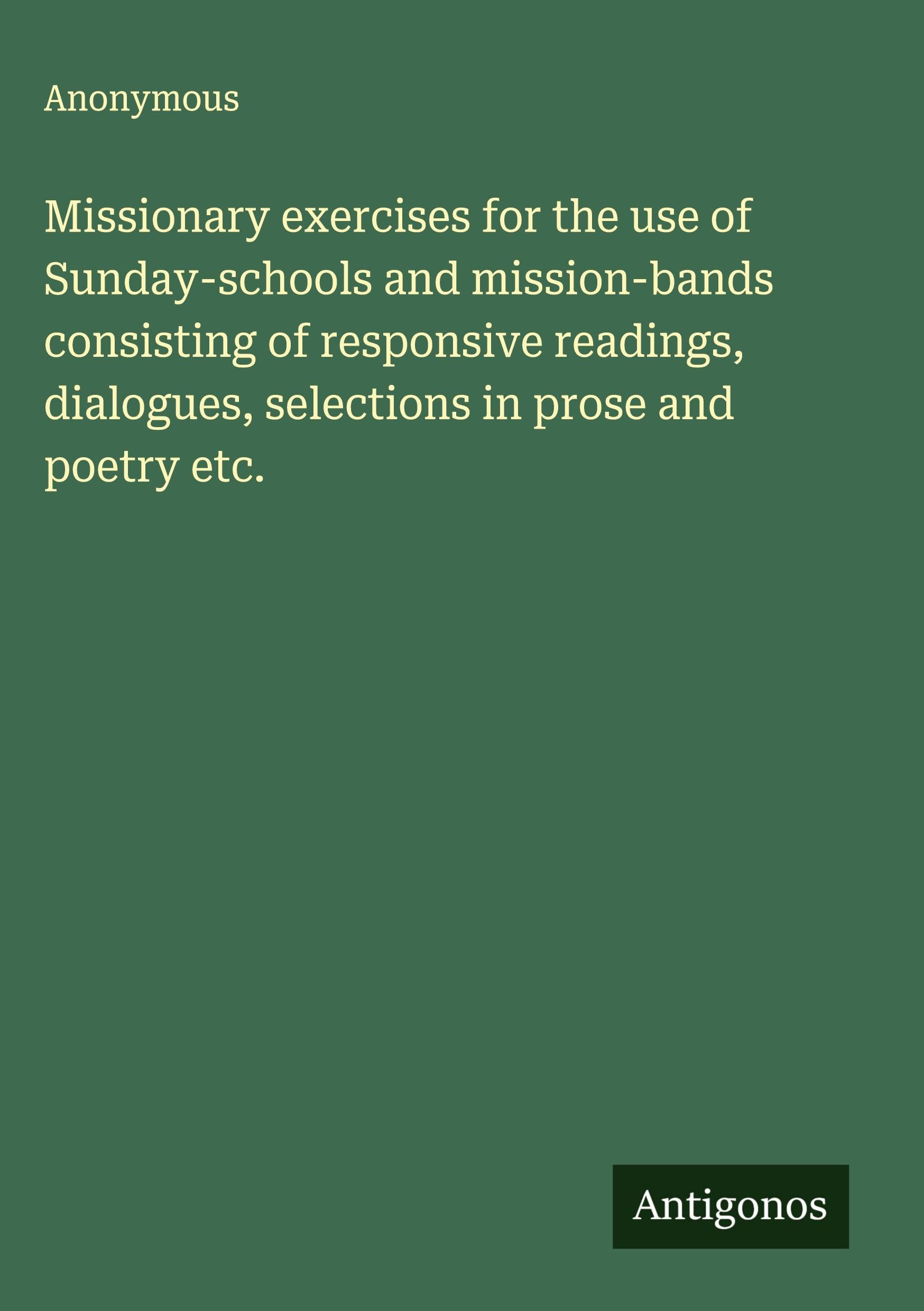Missionary exercises for the use of Sunday-schools and mission-bands consisting of responsive readings, dialogues, selections in prose and poetry etc. Classics