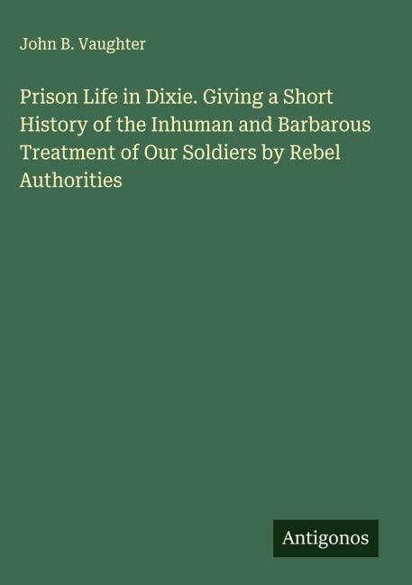 Prison Life in Dixie. Giving a Short History of the Inhuman and Barbarous Treatment of Our Soldiers by Rebel Authorities Classics