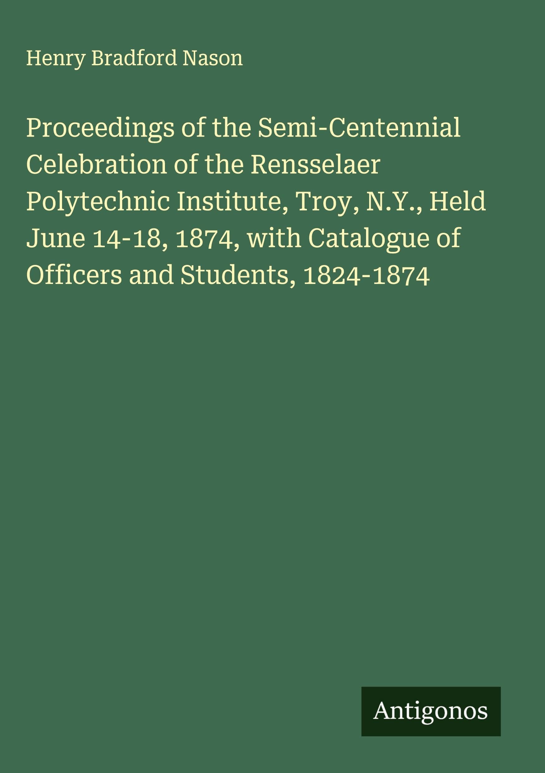 Proceedings of the Semi-Centennial Celebration of the Rensselaer Polytechnic Institute, Troy, N.Y., Held June 14-18, 1874, with Catalogue of Officers and Students, 1824-1874 Classics