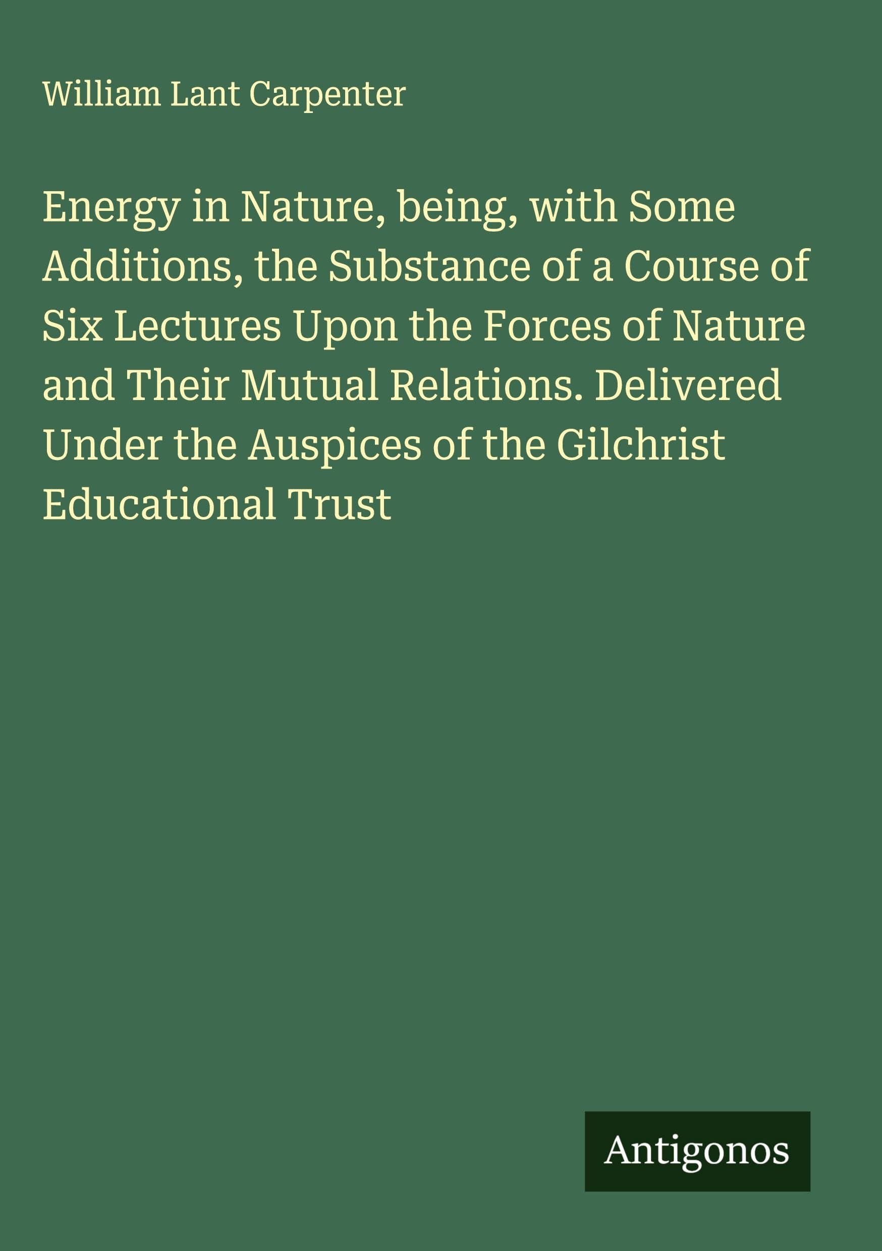Energy in Nature, being, with Some Additions, the Substance of a Course of Six Lectures Upon the Forces of Nature and Their Mutual Relations. Delivered Under the Auspices of the Gilchrist Educational Trust Classics
