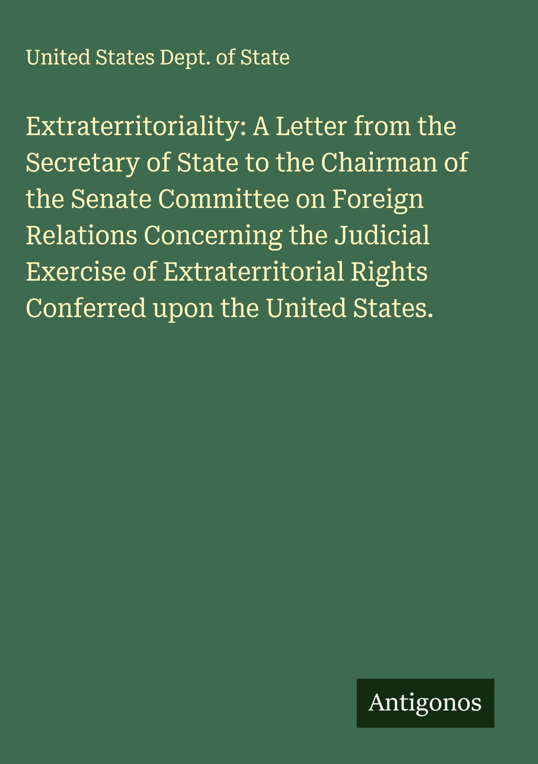Extraterritoriality: A Letter from the Secretary of State to the Chairman of the Senate Committee on Foreign Relations Concerning the Judicial Exercise of Extraterritorial Rights Conferred upon the United States. Classics