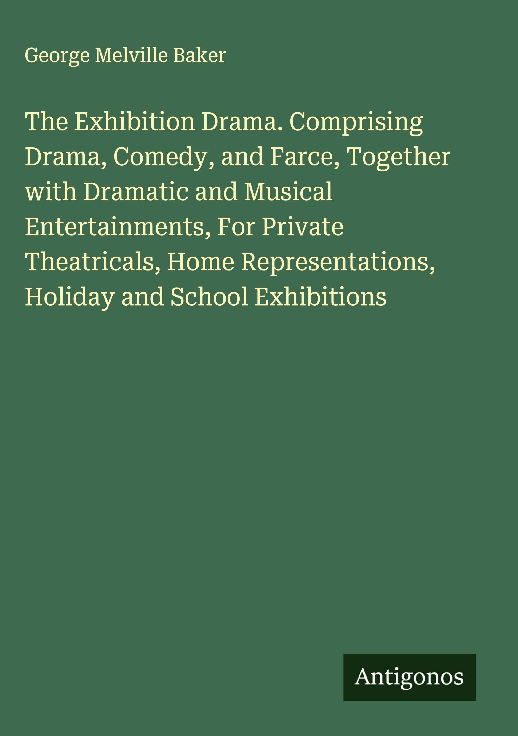 The Exhibition Drama. Comprising Drama, Comedy, and Farce, Together with Dramatic and Musical Entertainments, For Private Theatricals, Home Representations, Holiday and School Exhibitions Classics
