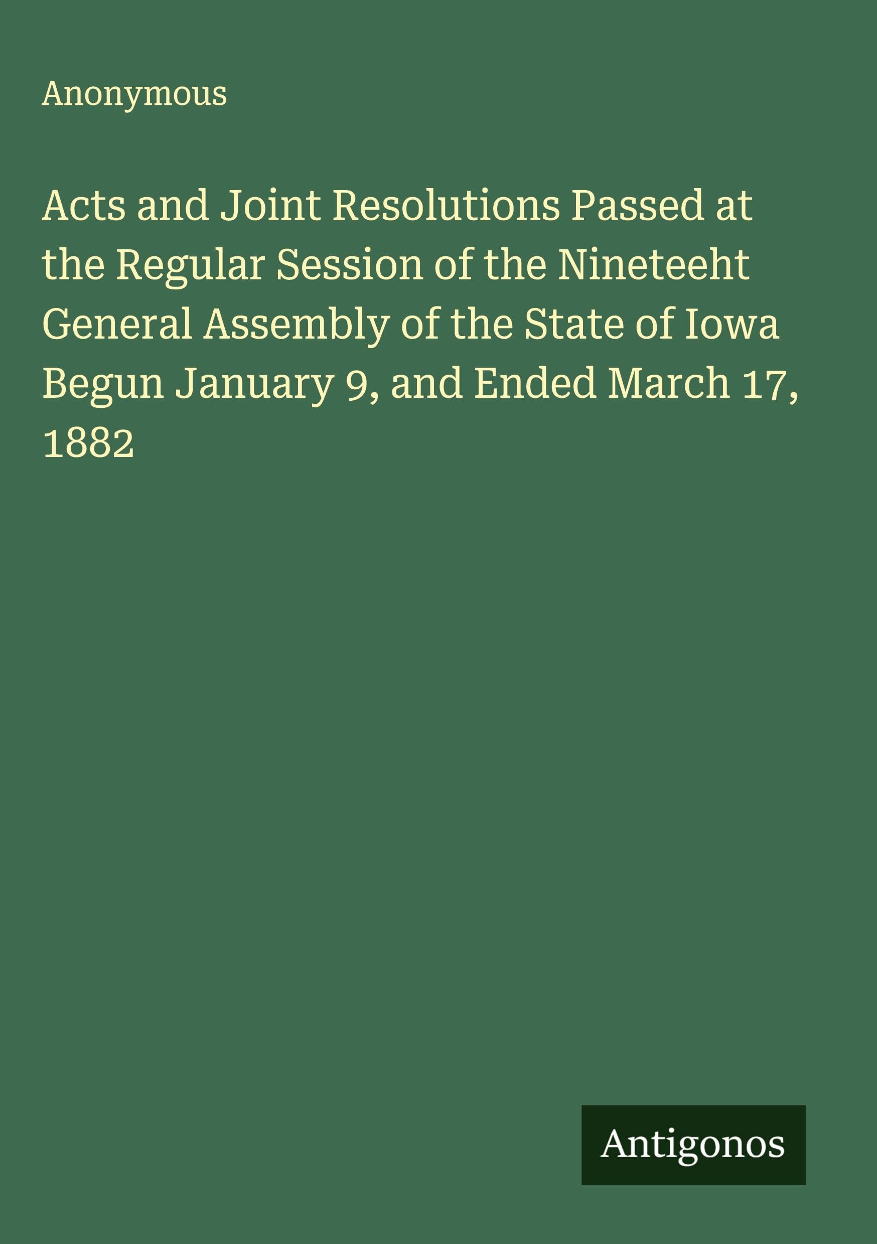 Acts and Joint Resolutions Passed at the Regular Session of the Nineteeht General Assembly of the State of Iowa Begun January 9, and Ended March 17, 1882 Classics