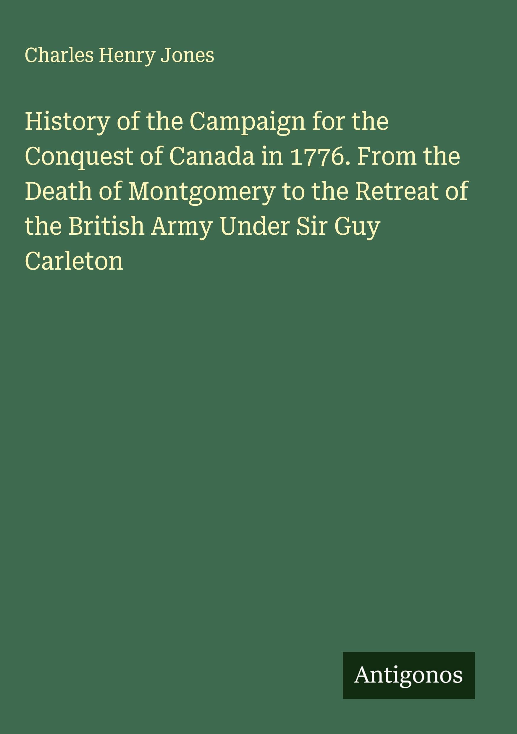 History of the Campaign for the Conquest of Canada in 1776. From the Death of Montgomery to the Retreat of the British Army Under Sir Guy Carleton Classics