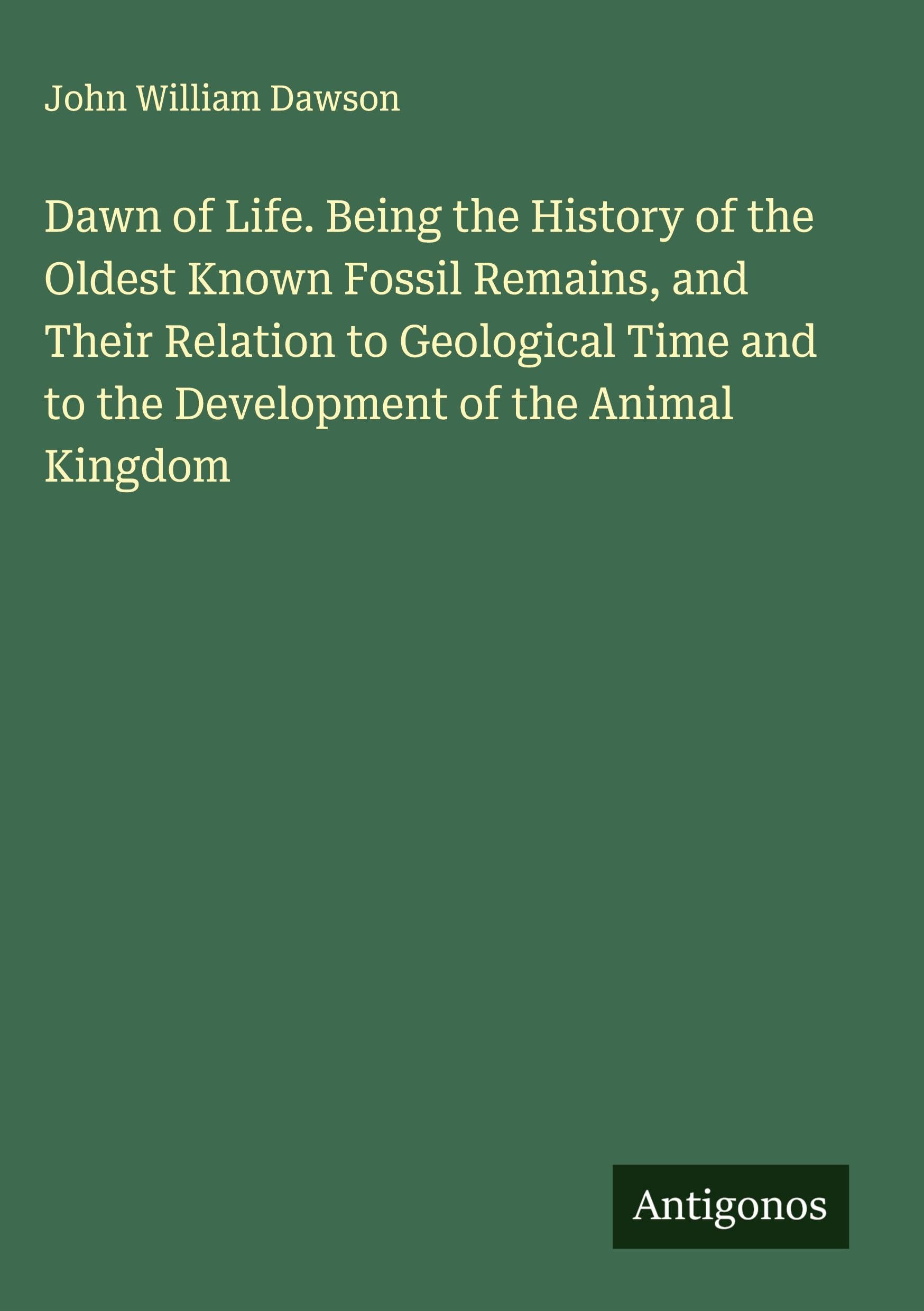 Dawn of Life. Being the History of the Oldest Known Fossil Remains, and Their Relation to Geological Time and to the Development of the Animal Kingdom Classics