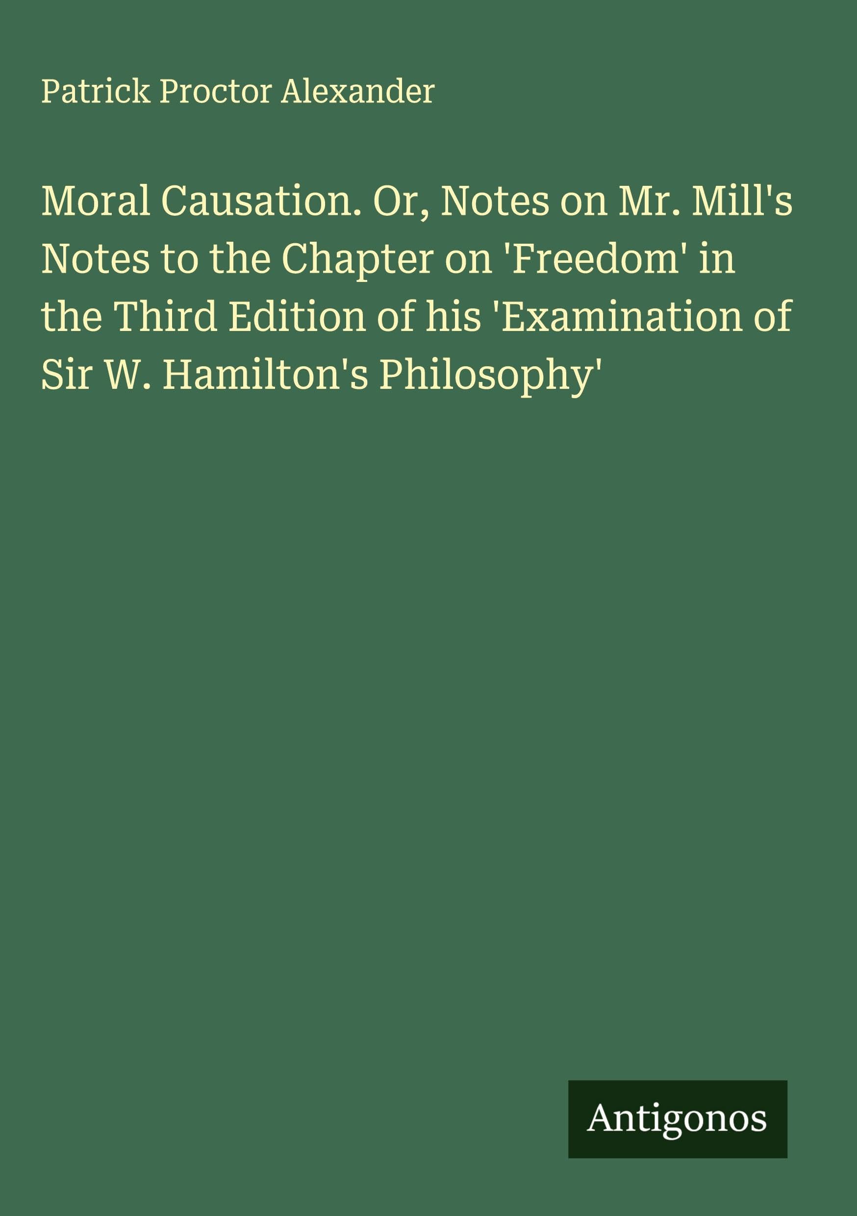 Moral Causation. Or, Notes on Mr. Mill's Notes to the Chapter on 'Freedom' in the Third Edition of his 'Examination of Sir W. Hamilton's Philosophy' Classics