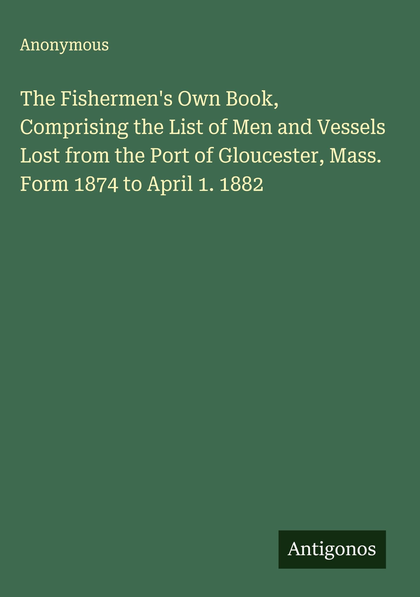 The Fishermen's Own Book, Comprising the List of Men and Vessels Lost from the Port of Gloucester, Mass. Form 1874 to April 1. 1882 Classics
