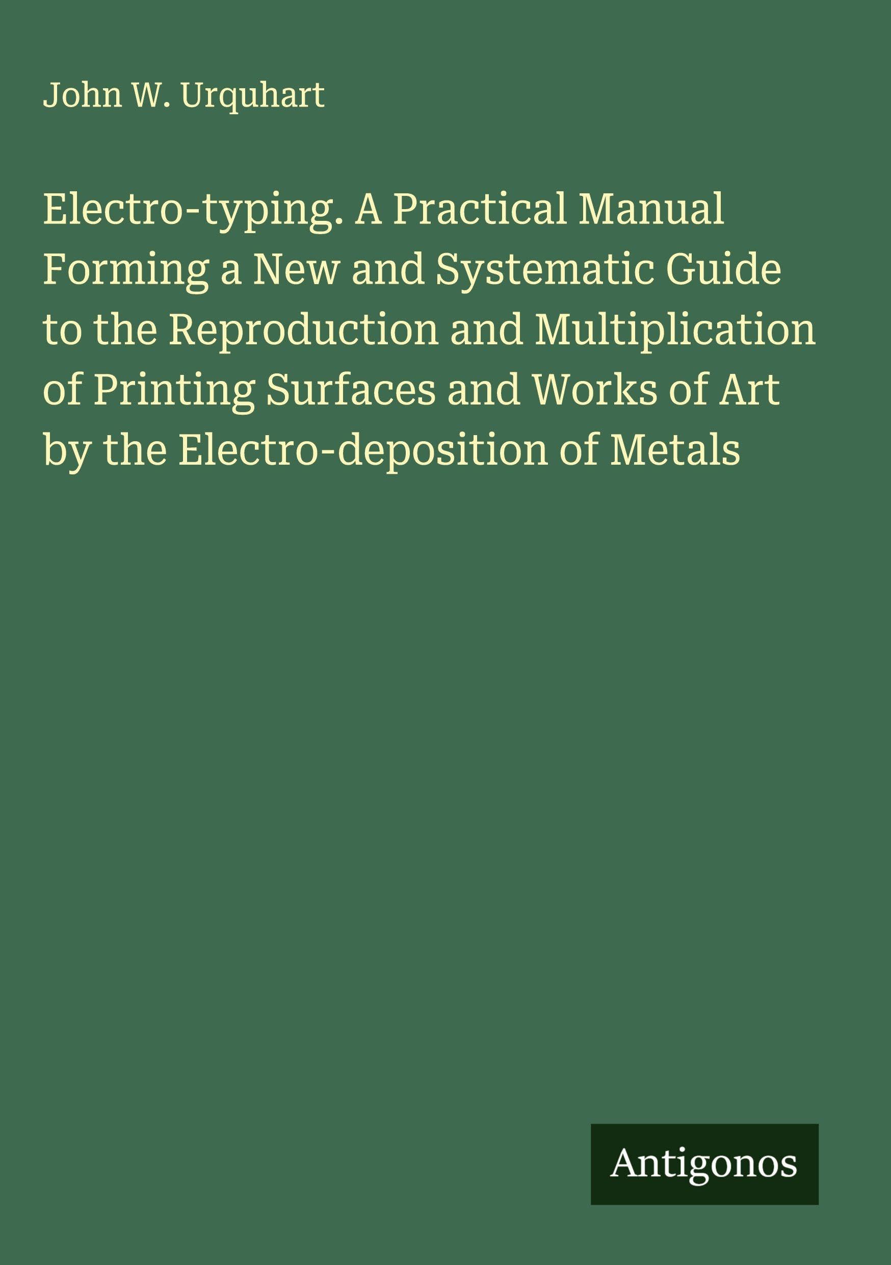 Electro-typing. A Practical Manual Forming a New and Systematic Guide to the Reproduction and Multiplication of Printing Surfaces and Works of Art by the Electro-deposition of Metals Classics