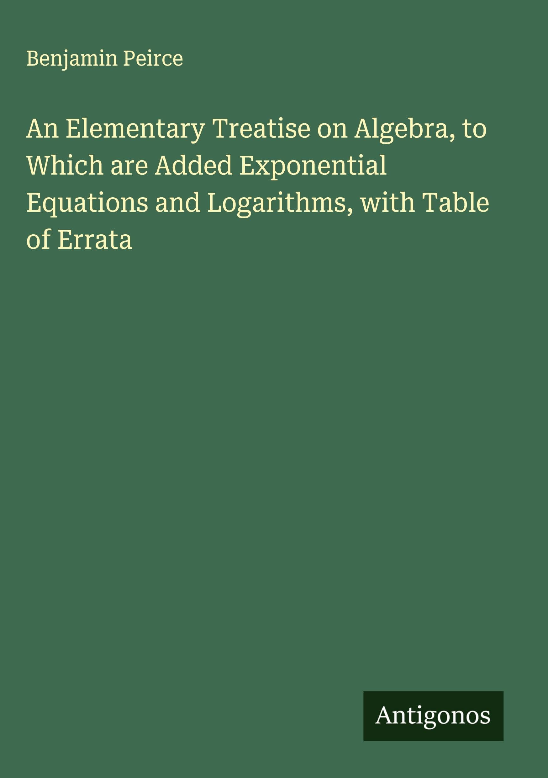 An Elementary Treatise on Algebra, to Which are Added Exponential Equations and Logarithms, with Table of Errata Classics