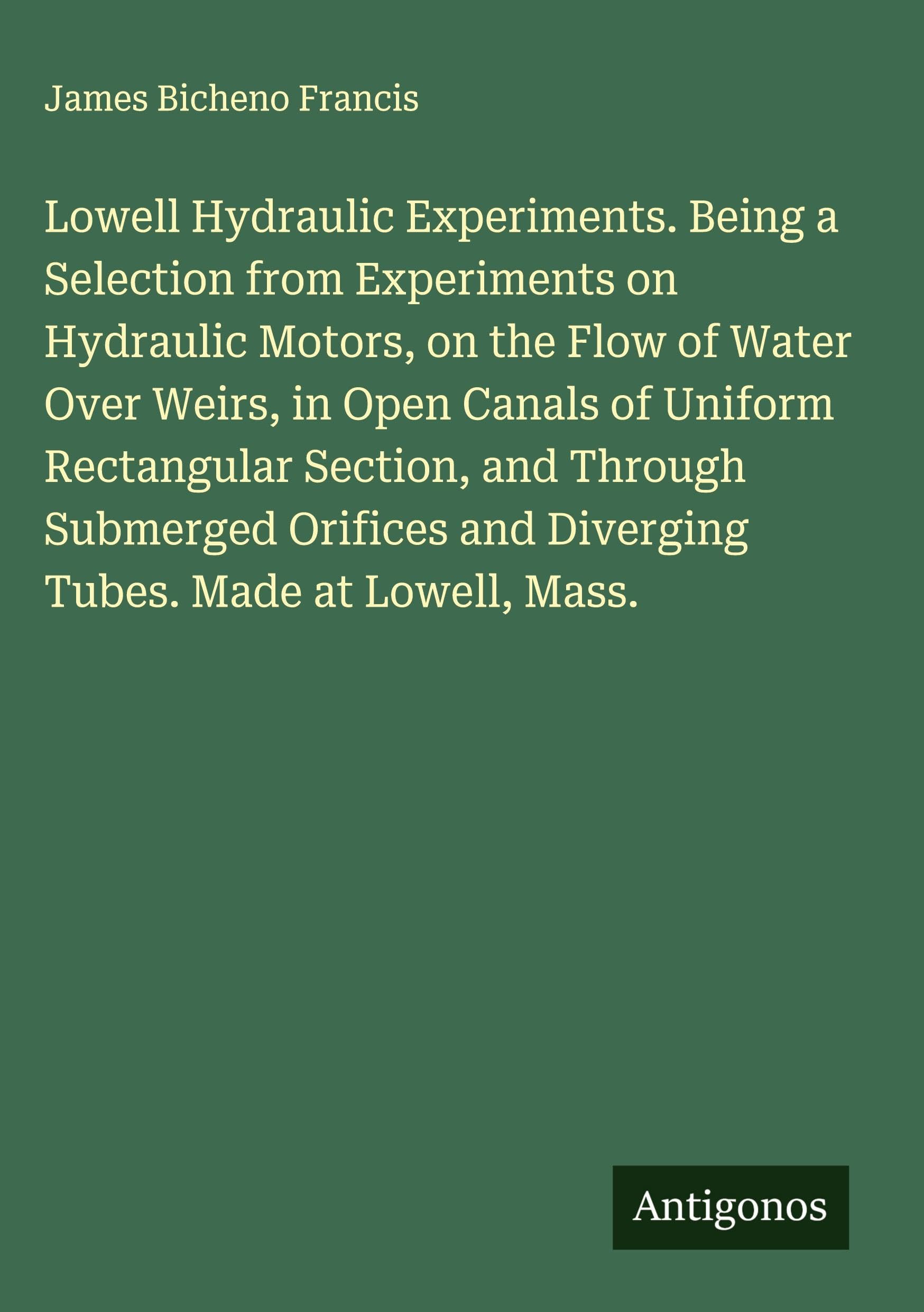 Lowell Hydraulic Experiments. Being a Selection from Experiments on Hydraulic Motors, on the Flow of Water Over Weirs, in Open Canals of Uniform Rectangular Section, and Through Submerged Orifices and Diverging Tubes. Made at Lowell, Mass. Classics