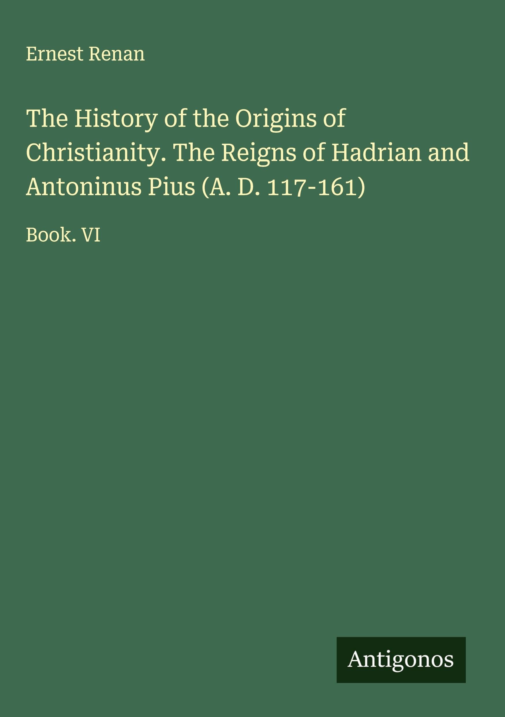The History of the Origins of Christianity. The Reigns of Hadrian and Antoninus Pius (A. D. 117-161) Classics
