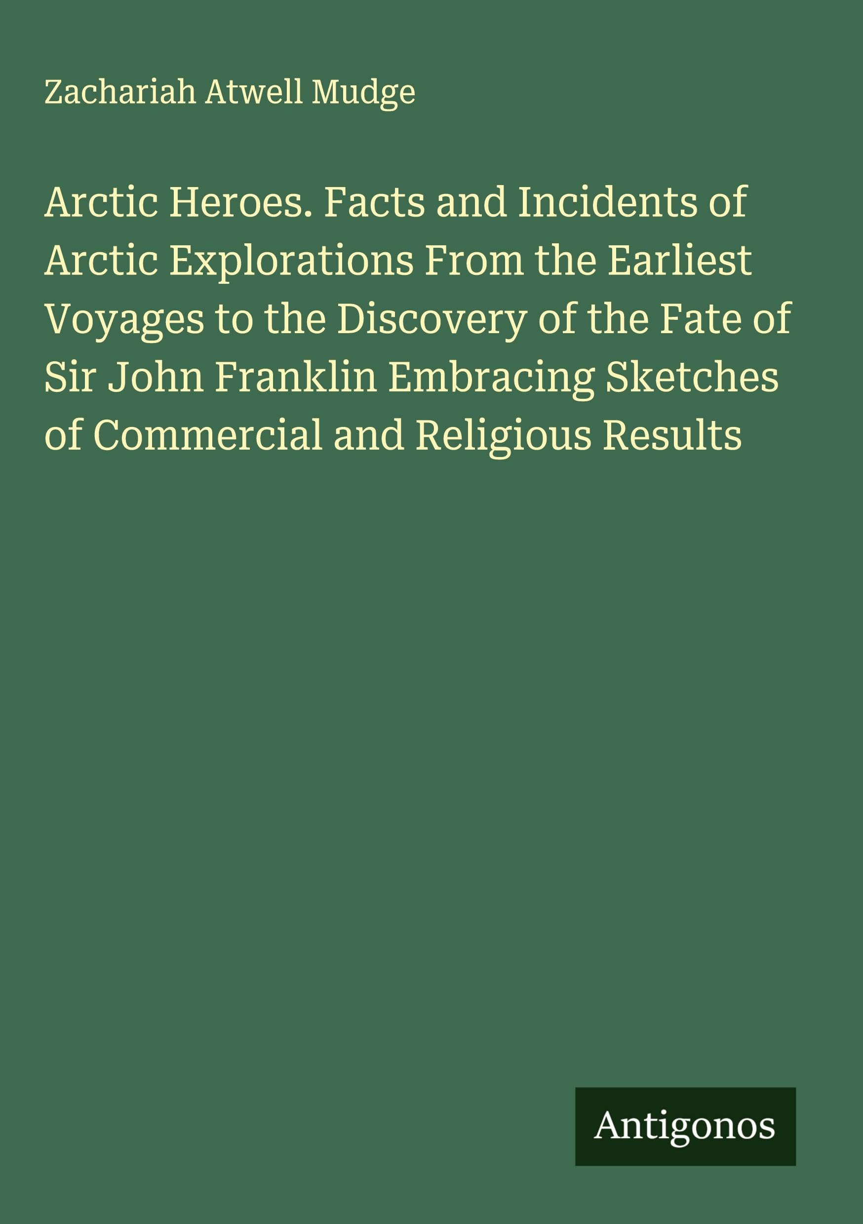 Arctic Heroes. Facts and Incidents of Arctic Explorations From the Earliest Voyages to the Discovery of the Fate of Sir John Franklin Embracing Sketches of Commercial and Religious Results Classics