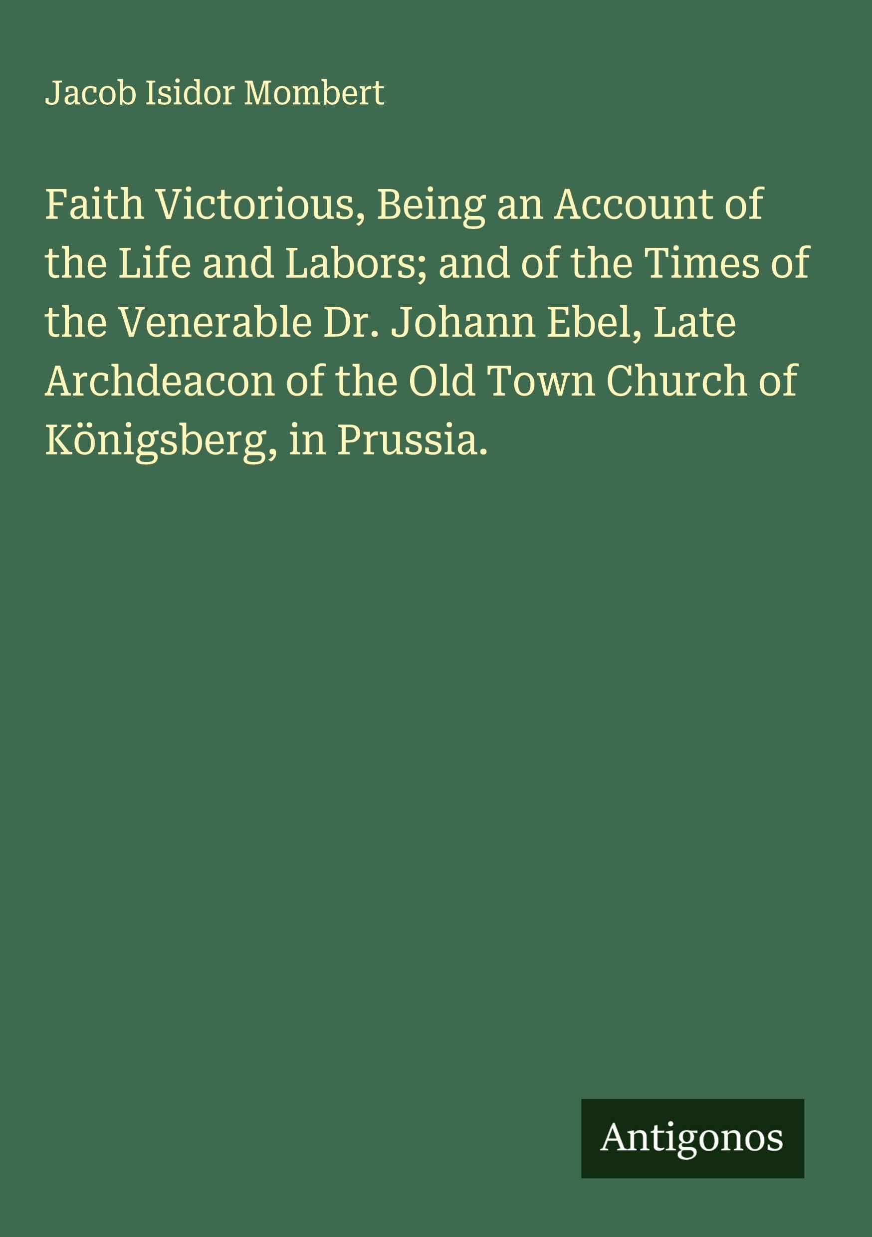 Faith Victorious, Being an Account of the Life and Labors; and of the Times of the Venerable Dr. Johann Ebel, Late Archdeacon of the Old Town Church of Königsberg, in Prussia. Classics
