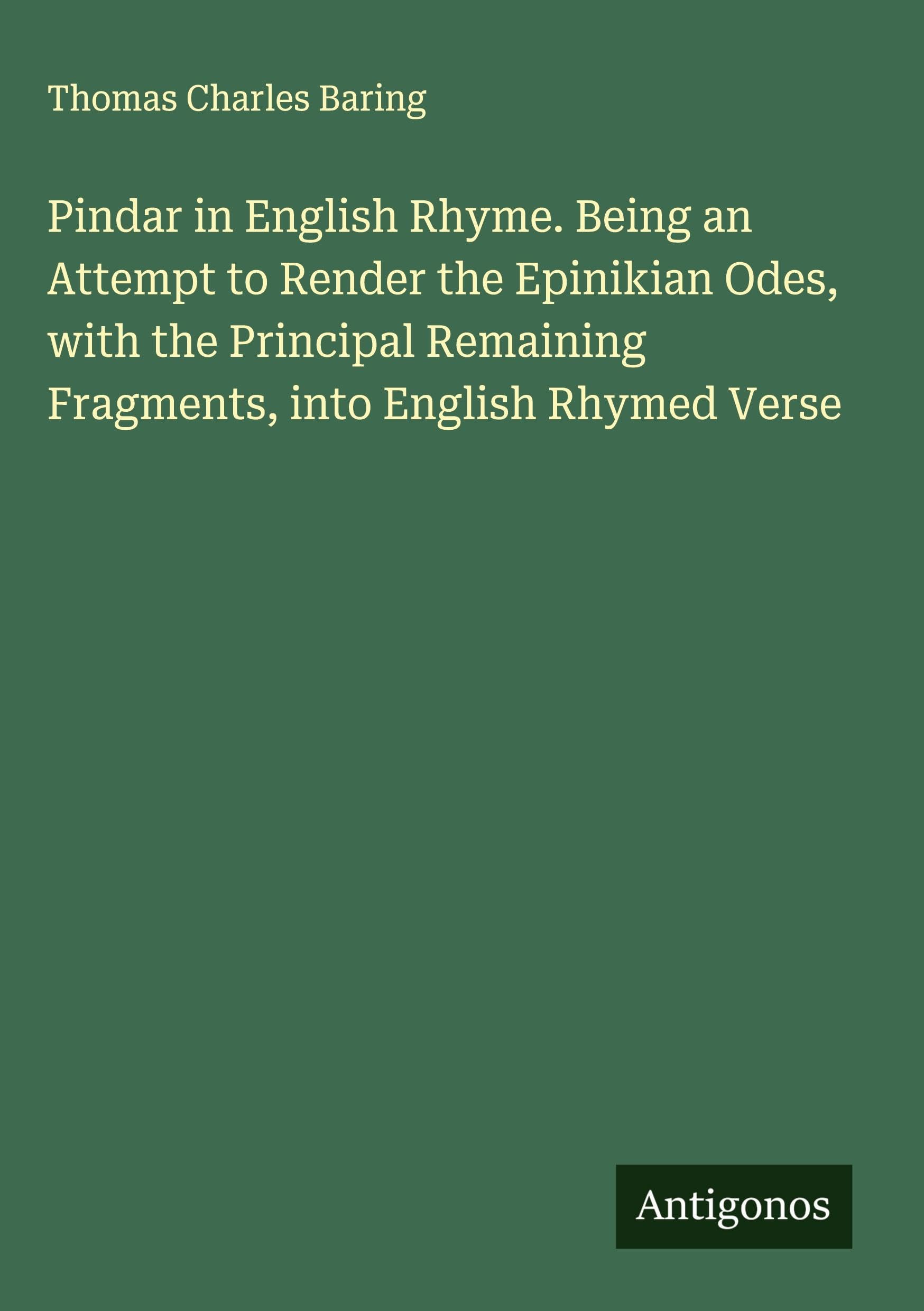 Pindar in English Rhyme. Being an Attempt to Render the Epinikian Odes, with the Principal Remaining Fragments, into English Rhymed Verse Classics