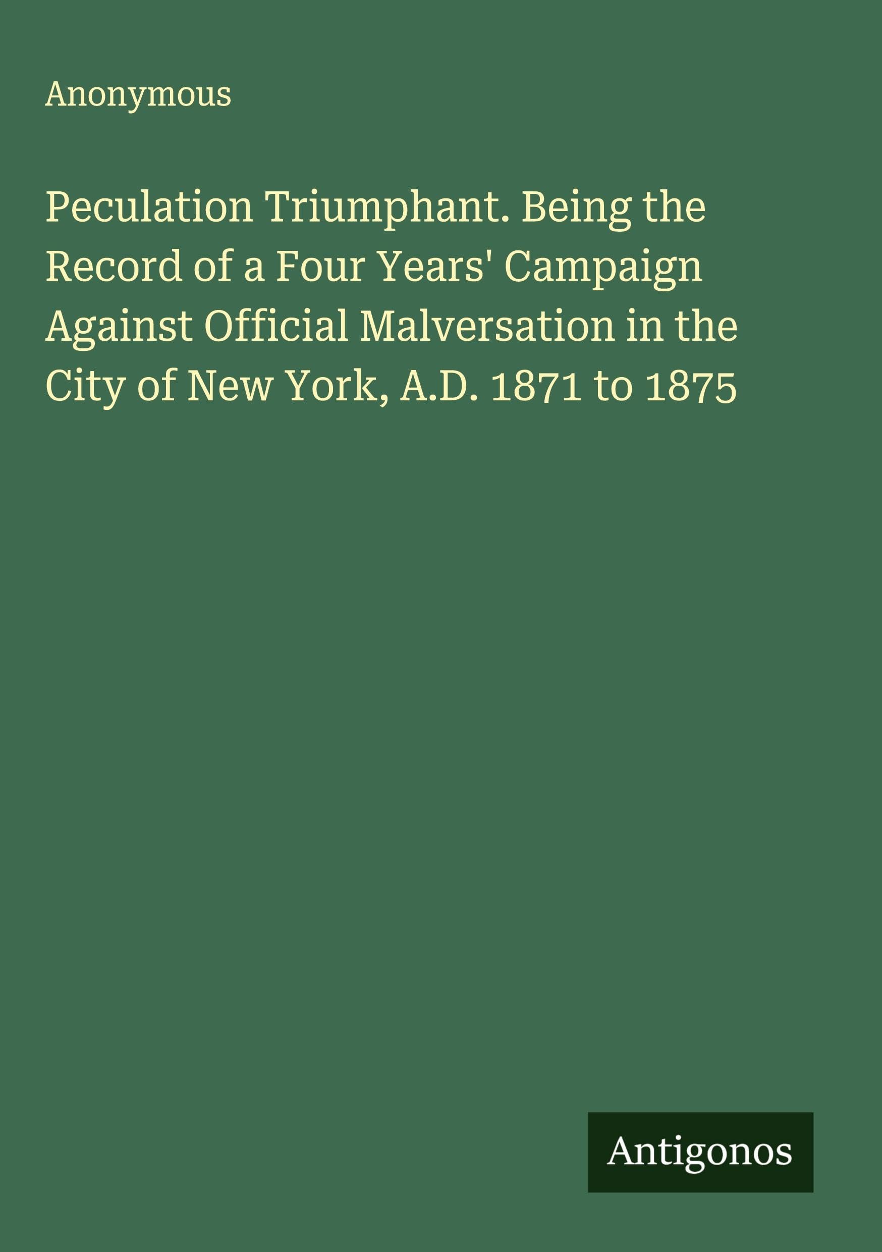 Peculation Triumphant. Being the Record of a Four Years' Campaign Against Official Malversation in the City of New York, A.D. 1871 to 1875 Classics