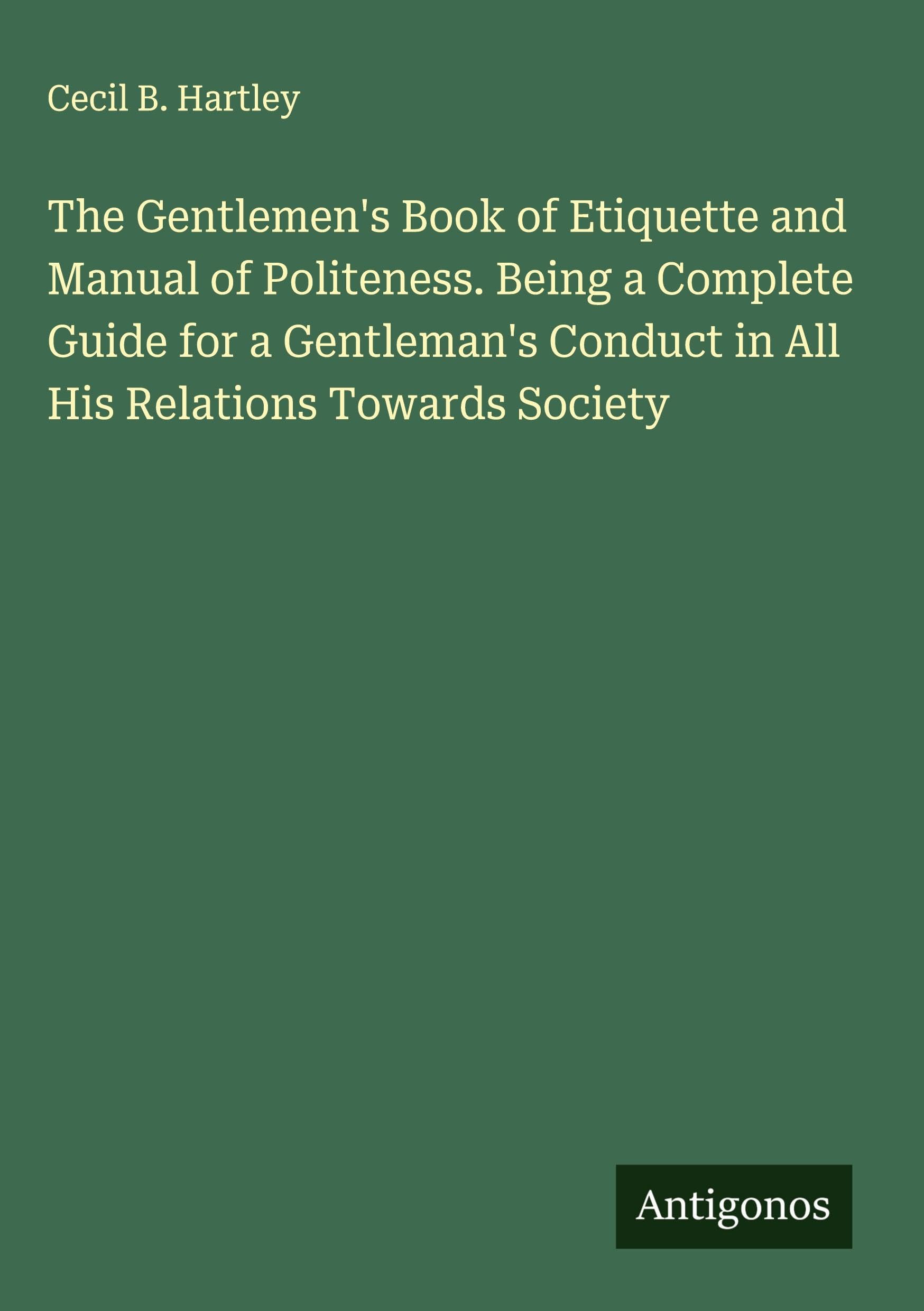 The Gentlemen's Book of Etiquette and Manual of Politeness. Being a Complete Guide for a Gentleman's Conduct in All His Relations Towards Society Classics
