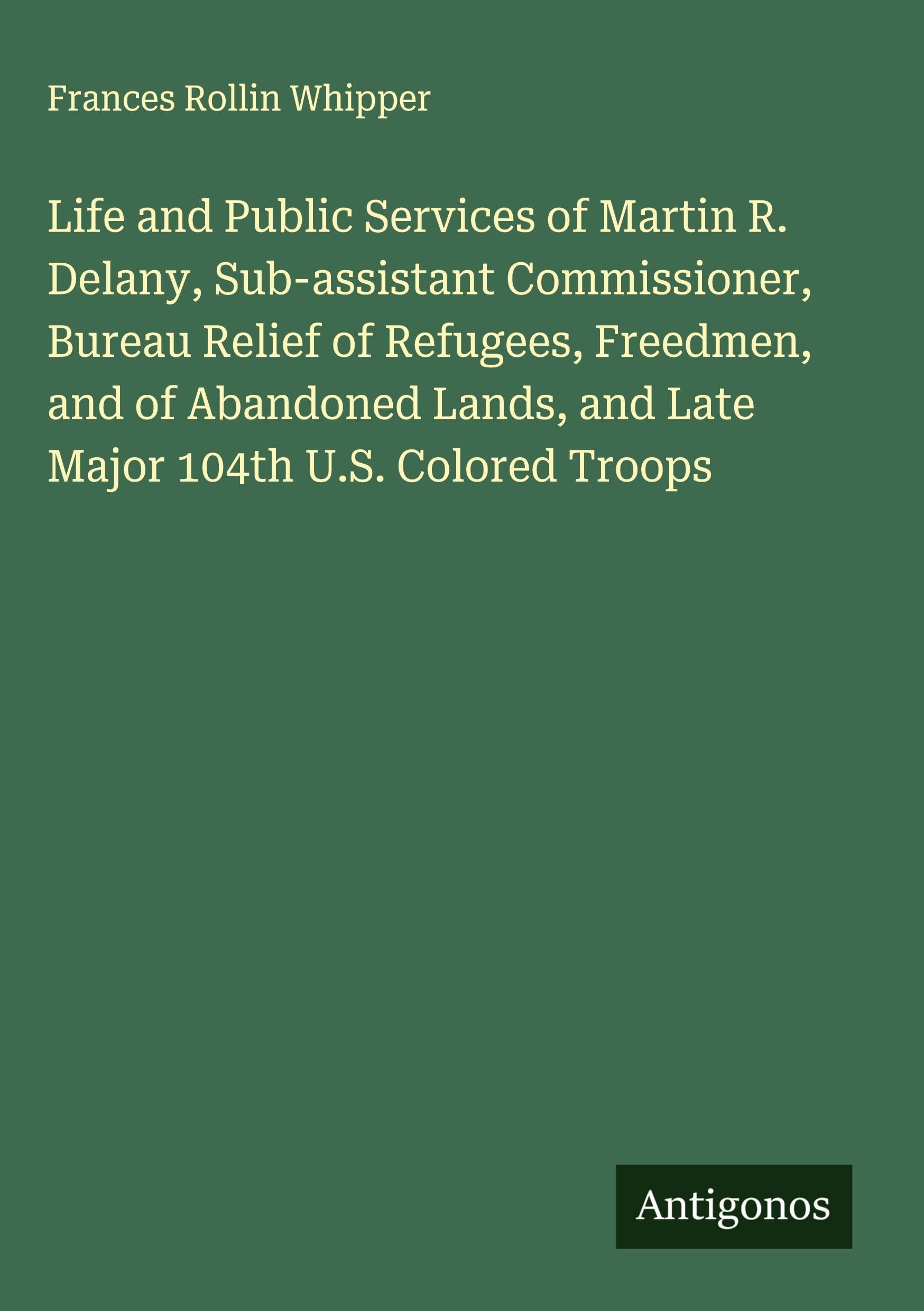 Life and Public Services of Martin R. Delany, Sub-assistant Commissioner, Bureau Relief of Refugees, Freedmen, and of Abandoned Lands, and Late Major 104th U.S. Colored Troops Classics