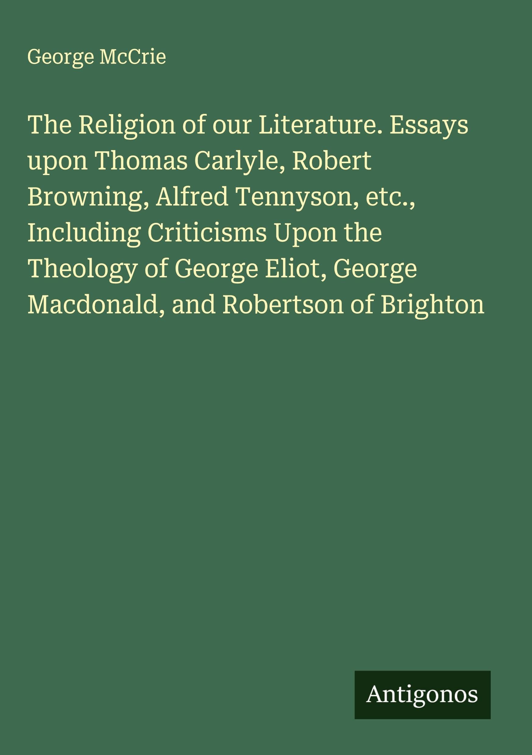 The Religion of our Literature. Essays upon Thomas Carlyle, Robert Browning, Alfred Tennyson, etc., Including Criticisms Upon the Theology of George Eliot, George Macdonald, and Robertson of Brighton Classics