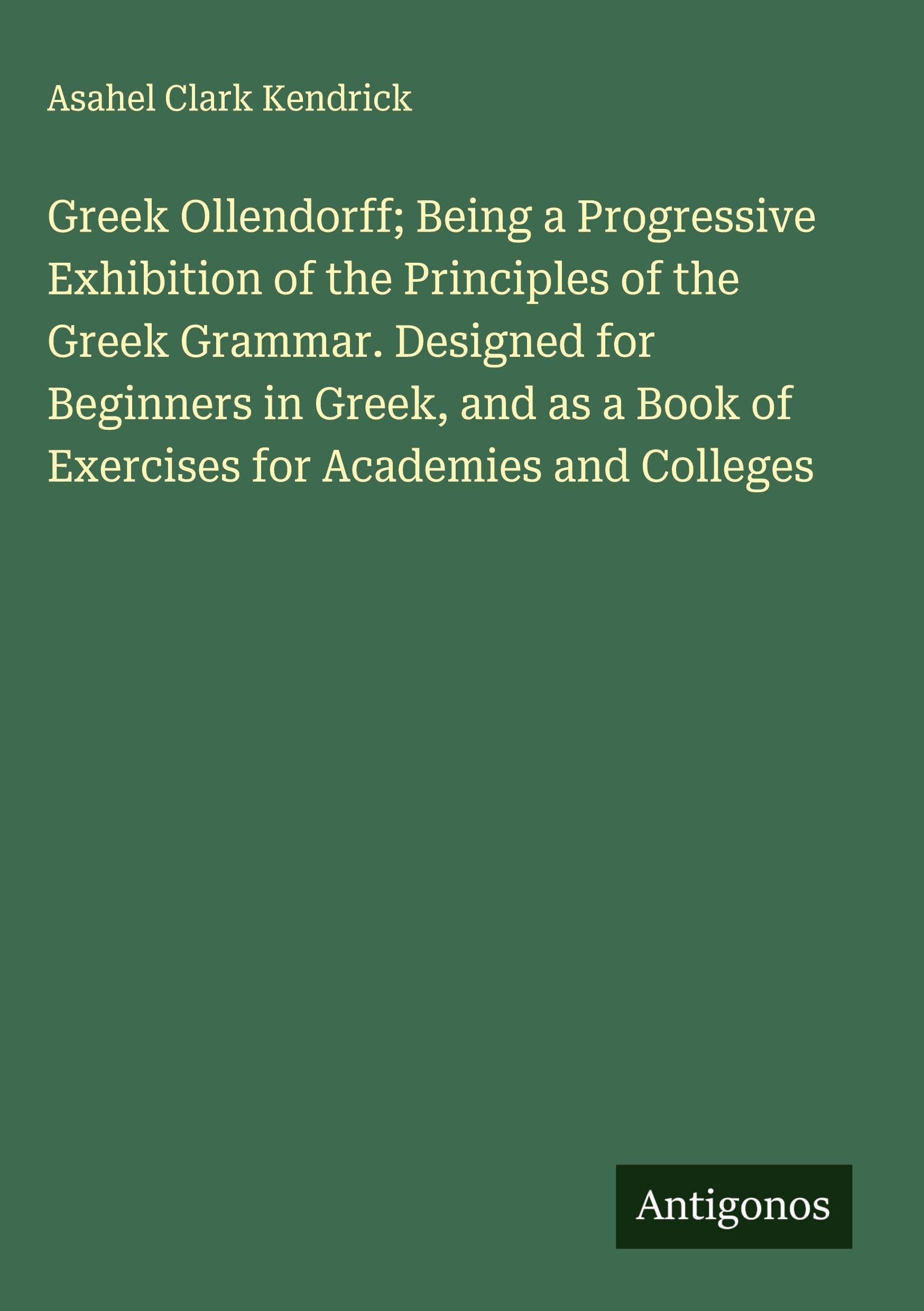 Greek Ollendorff; Being a Progressive Exhibition of the Principles of the Greek Grammar. Designed for Beginners in Greek, and as a Book of Exercises for Academies and Colleges Classics