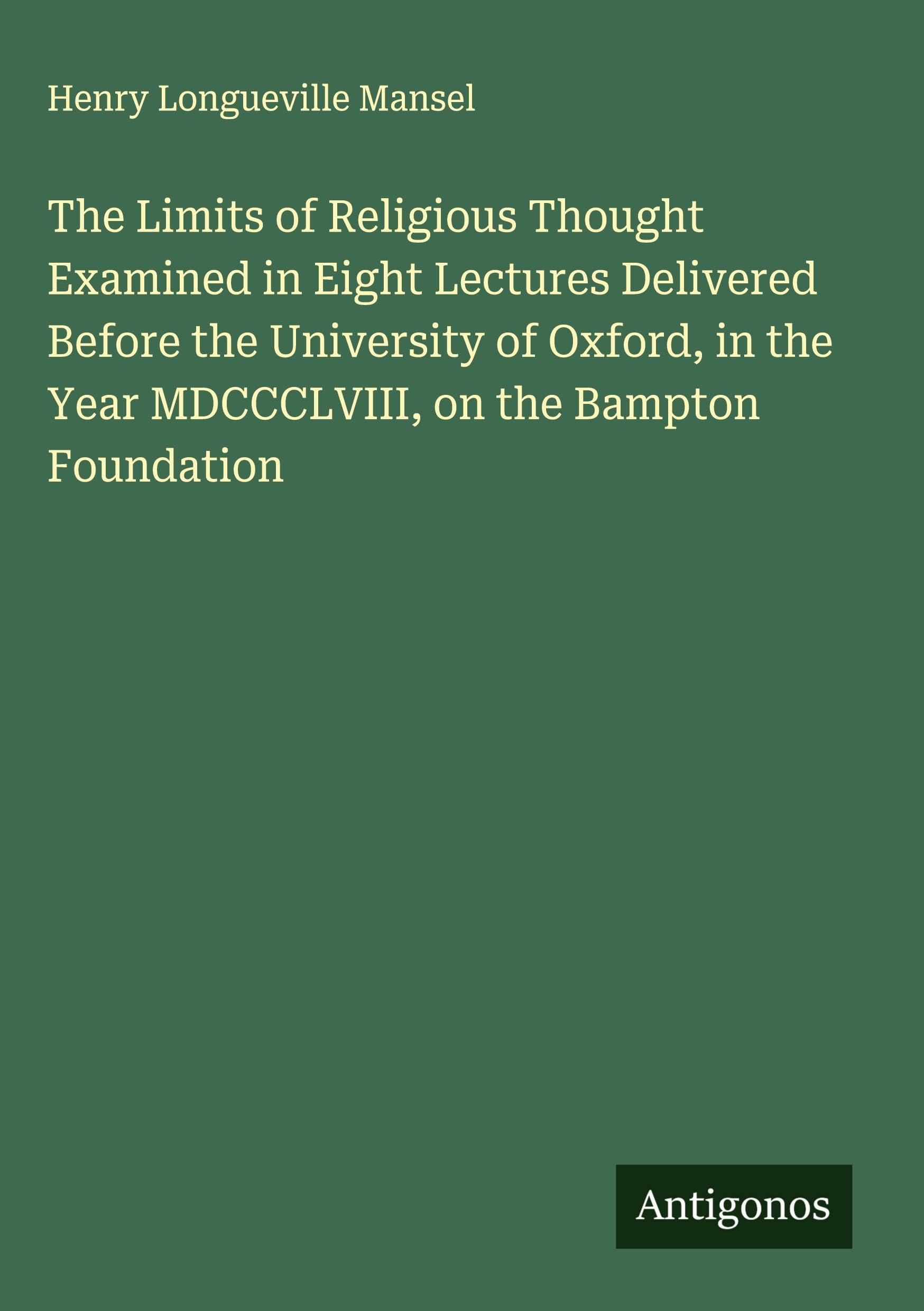 The Limits of Religious Thought Examined in Eight Lectures Delivered Before the University of Oxford, in the Year MDCCCLVIII, on the Bampton Foundation Classics
