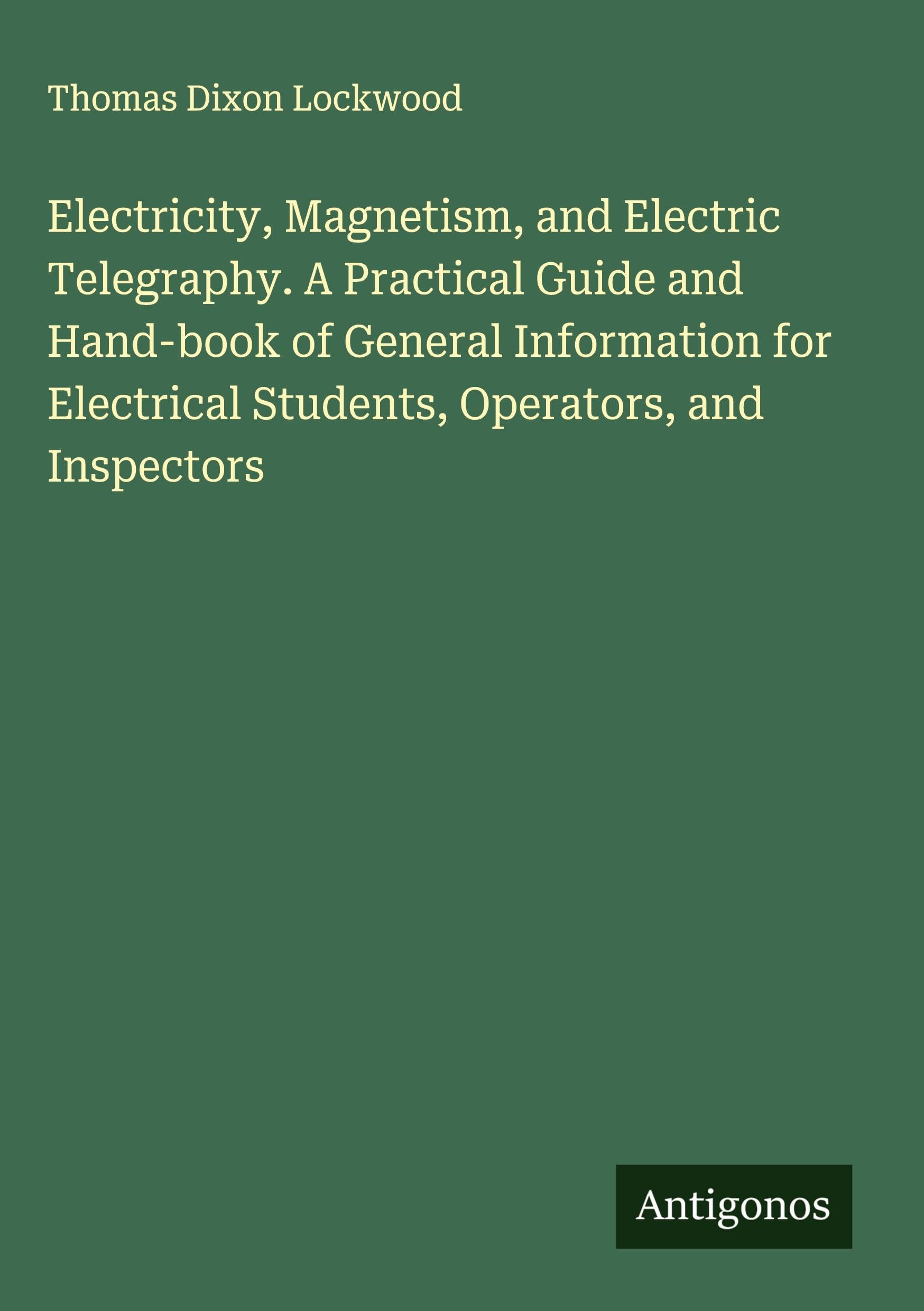 Electricity, Magnetism, and Electric Telegraphy. A Practical Guide and Hand-book of General Information for Electrical Students, Operators, and Inspectors Classics