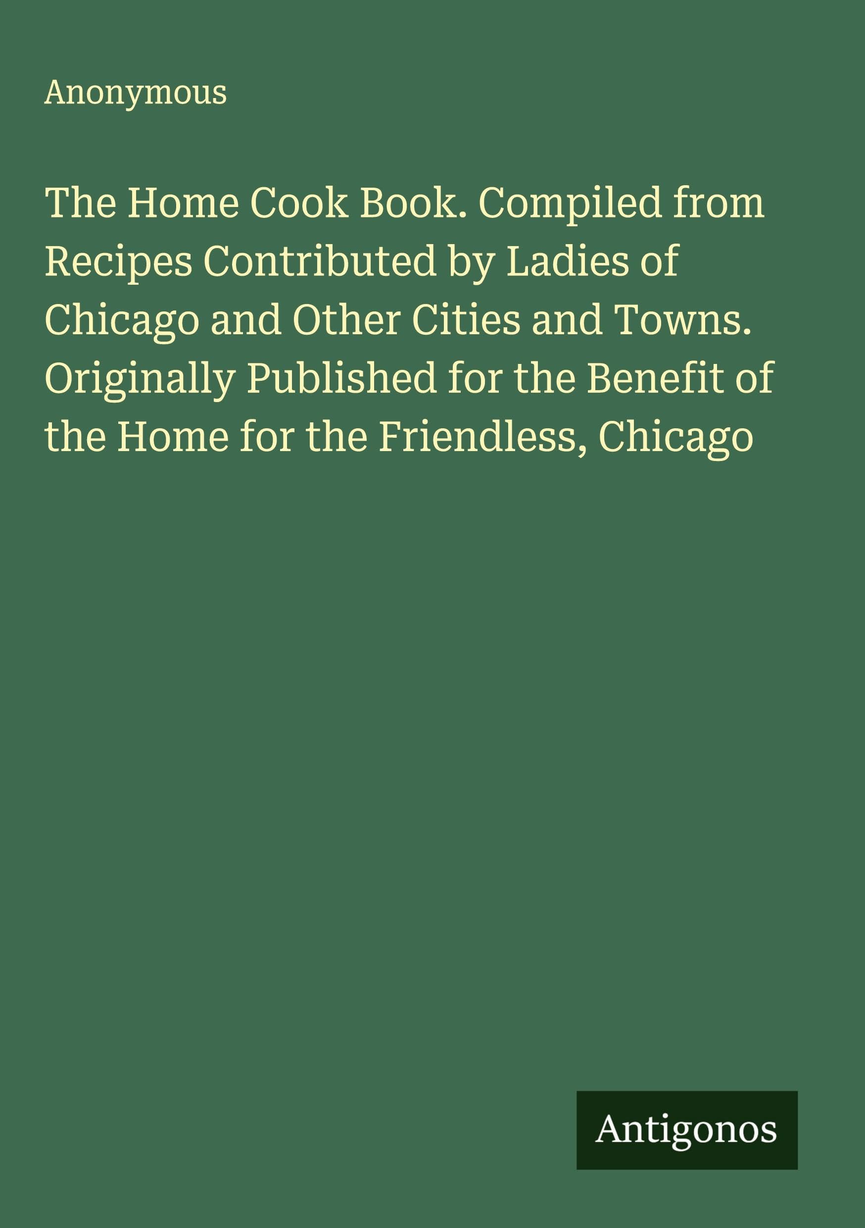 The Home Cook Book. Compiled from Recipes Contributed by Ladies of Chicago and Other Cities and Towns. Originally Published for the Benefit of the Home for the Friendless, Chicago Classics