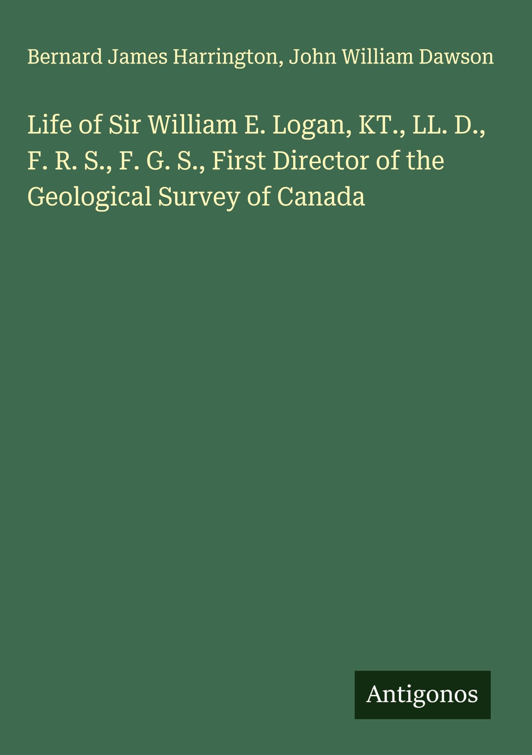 Life of Sir William E. Logan, KT., LL. D., F. R. S., F. G. S., First Director of the Geological Survey of Canada Classics