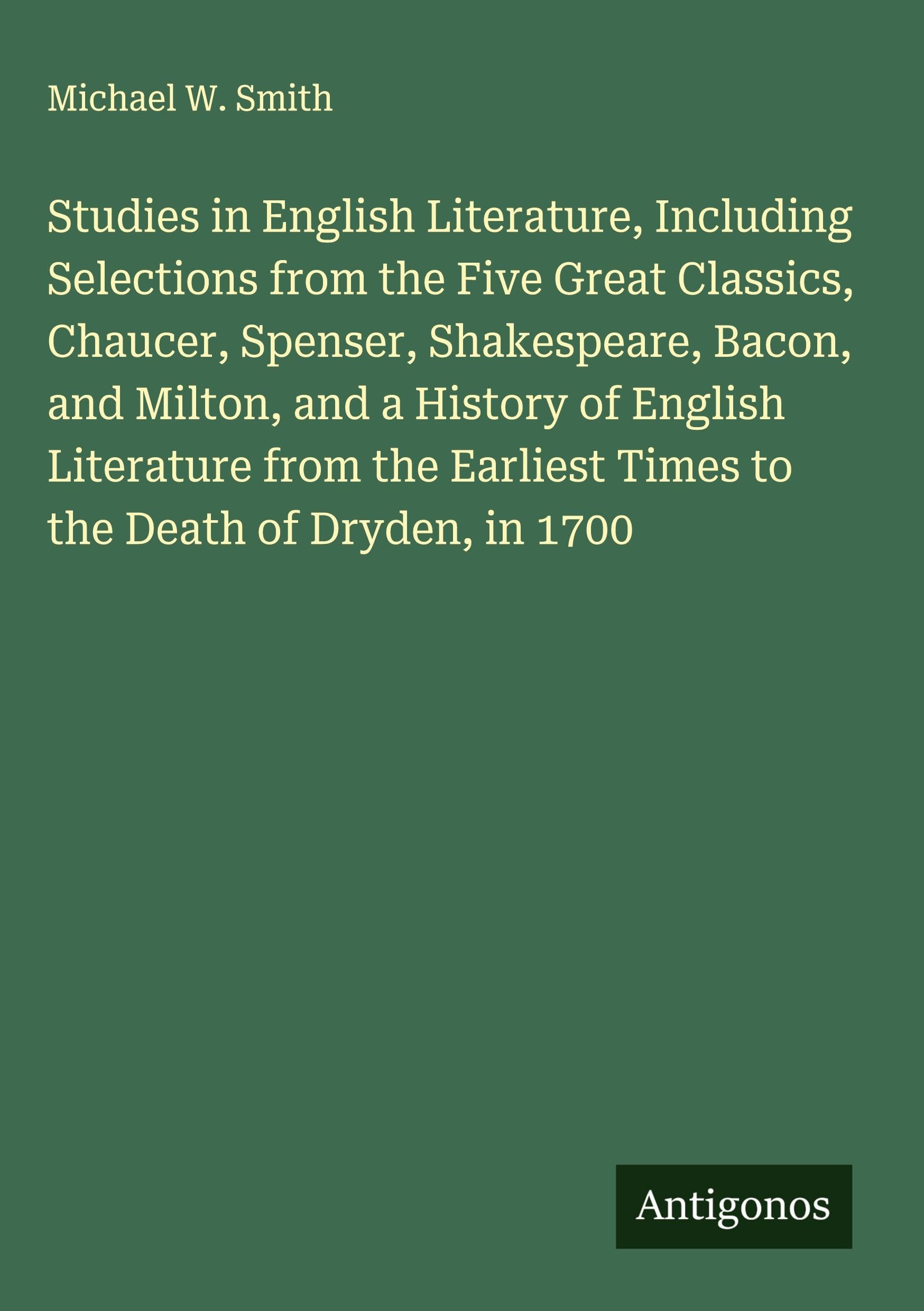 Studies in English Literature, Including Selections from the Five Great Classics, Chaucer, Spenser, Shakespeare, Bacon, and Milton, and a History of English Literature from the Earliest Times to the Death of Dryden, in 1700 Classics