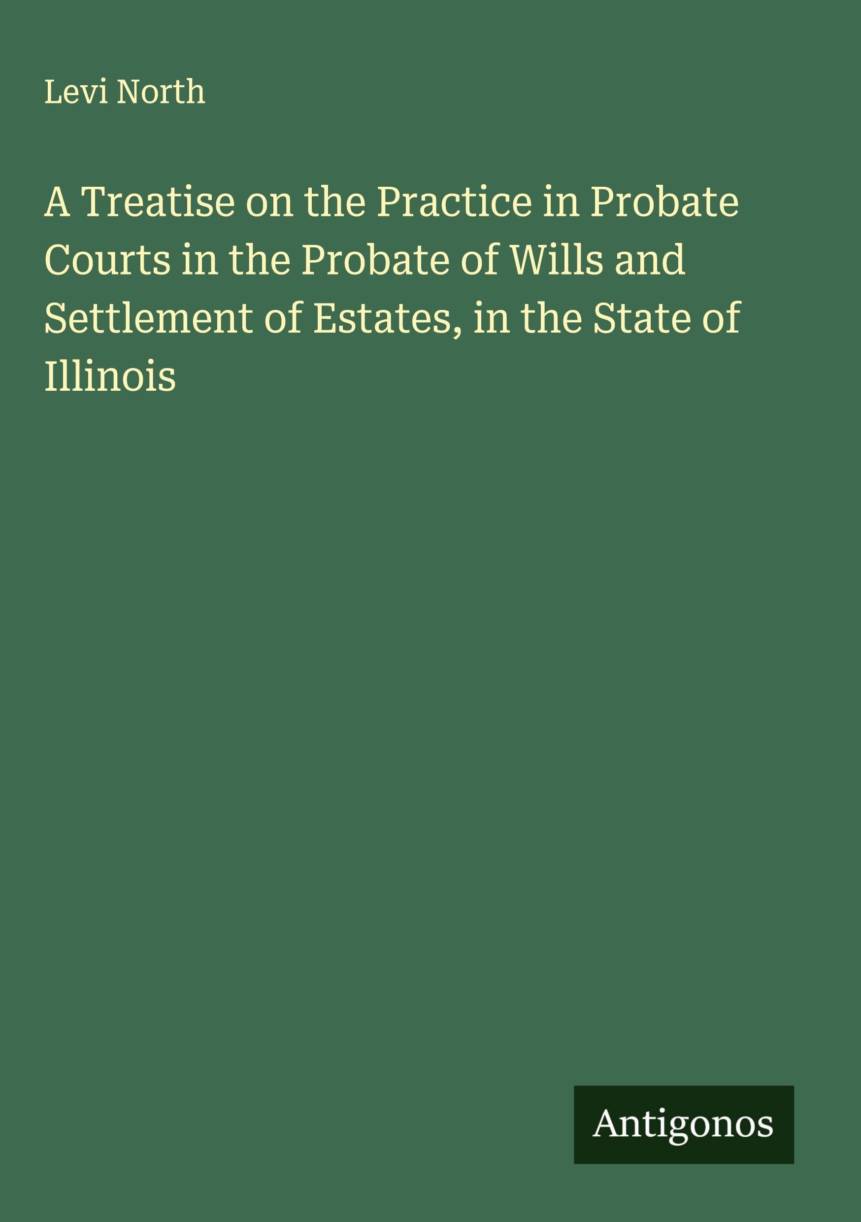 A Treatise on the Practice in Probate Courts in the Probate of Wills and Settlement of Estates, in the State of Illinois Classics
