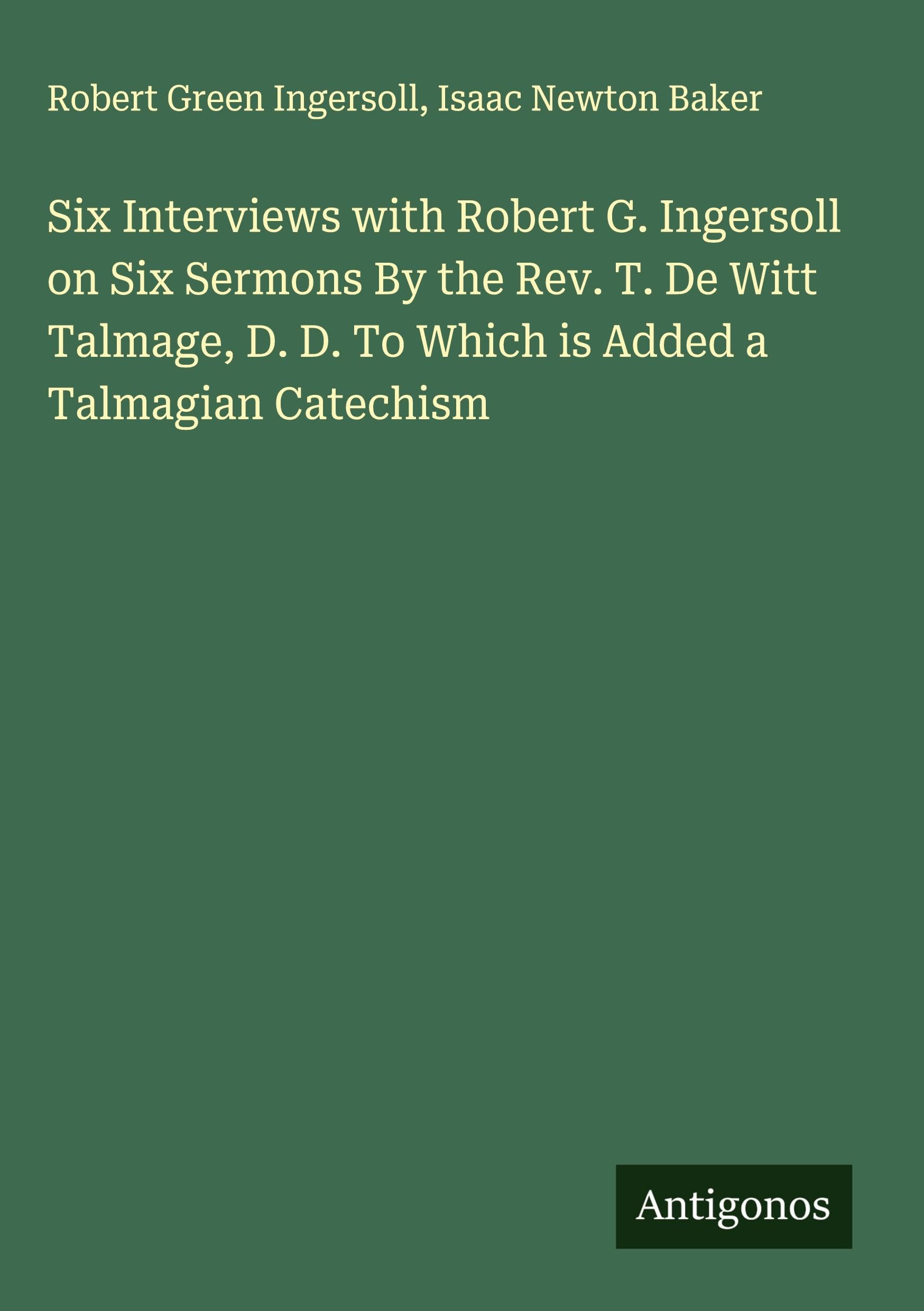 Six Interviews with Robert G. Ingersoll on Six Sermons By the Rev. T. De Witt Talmage, D. D. To Which is Added a Talmagian Catechism Classics