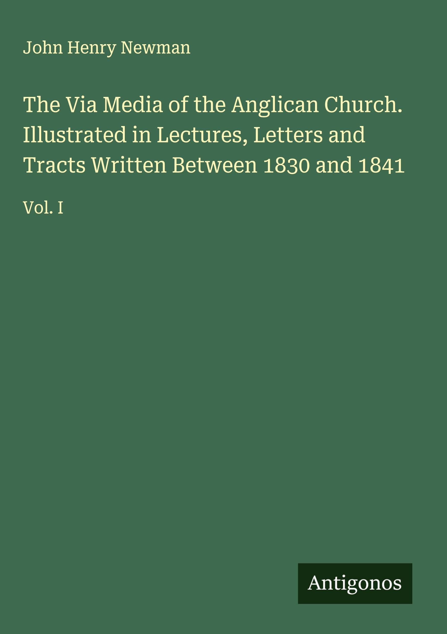 The Via Media of the Anglican Church. Illustrated in Lectures, Letters and Tracts Written Between 1830 and 1841 Classics