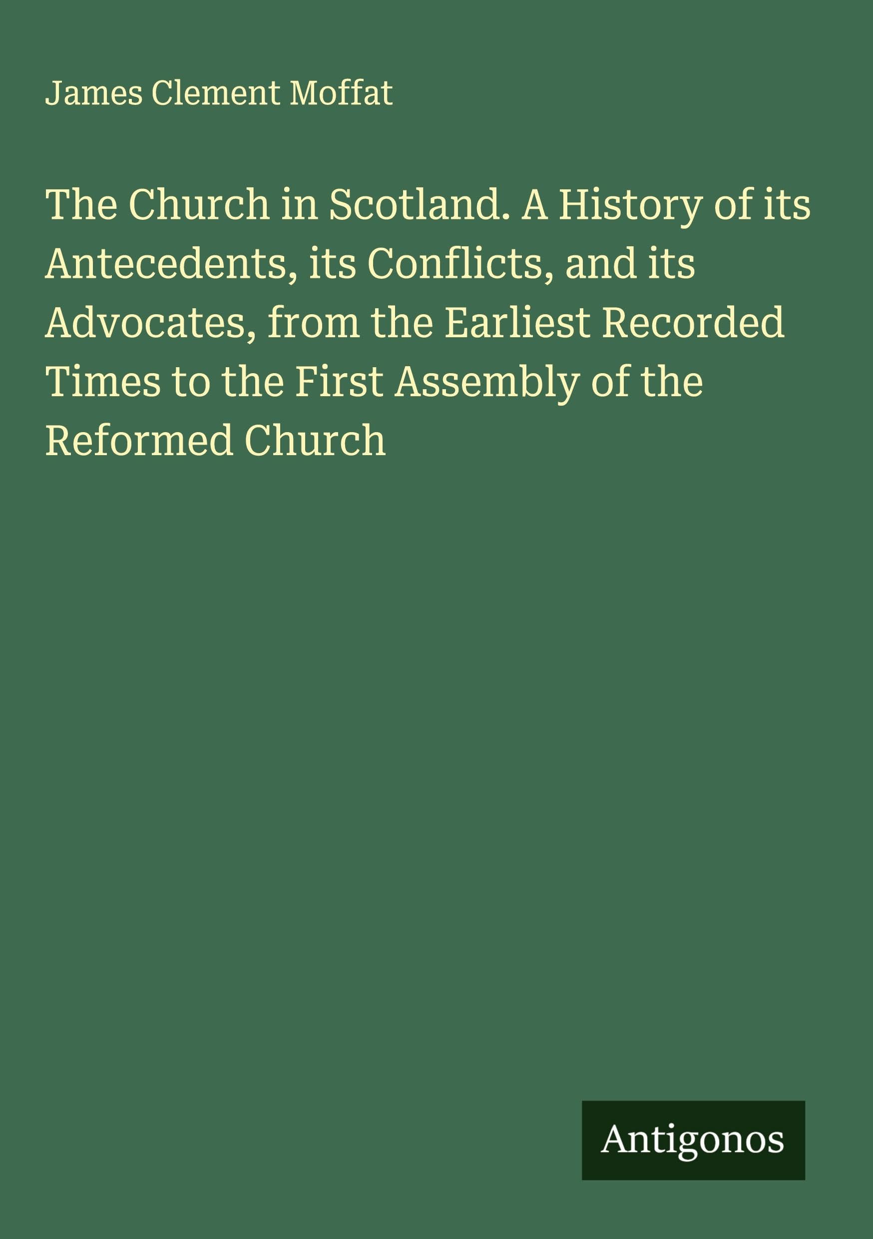 The Church in Scotland. A History of its Antecedents, its Conflicts, and its Advocates, from the Earliest Recorded Times to the First Assembly of the Reformed Church Classics
