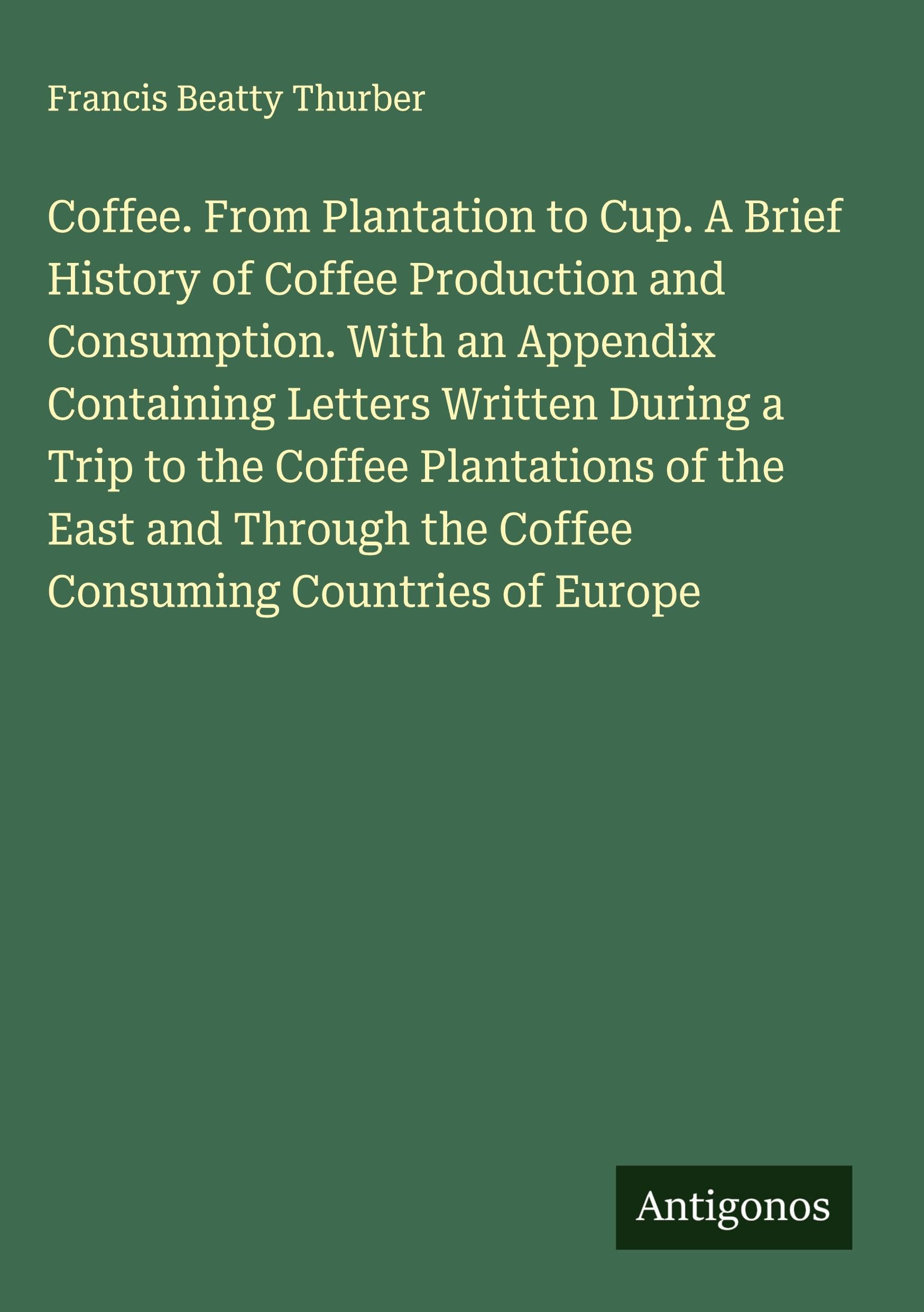 Coffee. From Plantation to Cup. A Brief History of Coffee Production and Consumption. With an Appendix Containing Letters Written During a Trip to the Coffee Plantations of the East and Through the Coffee Consuming Countries of Europe Classics
