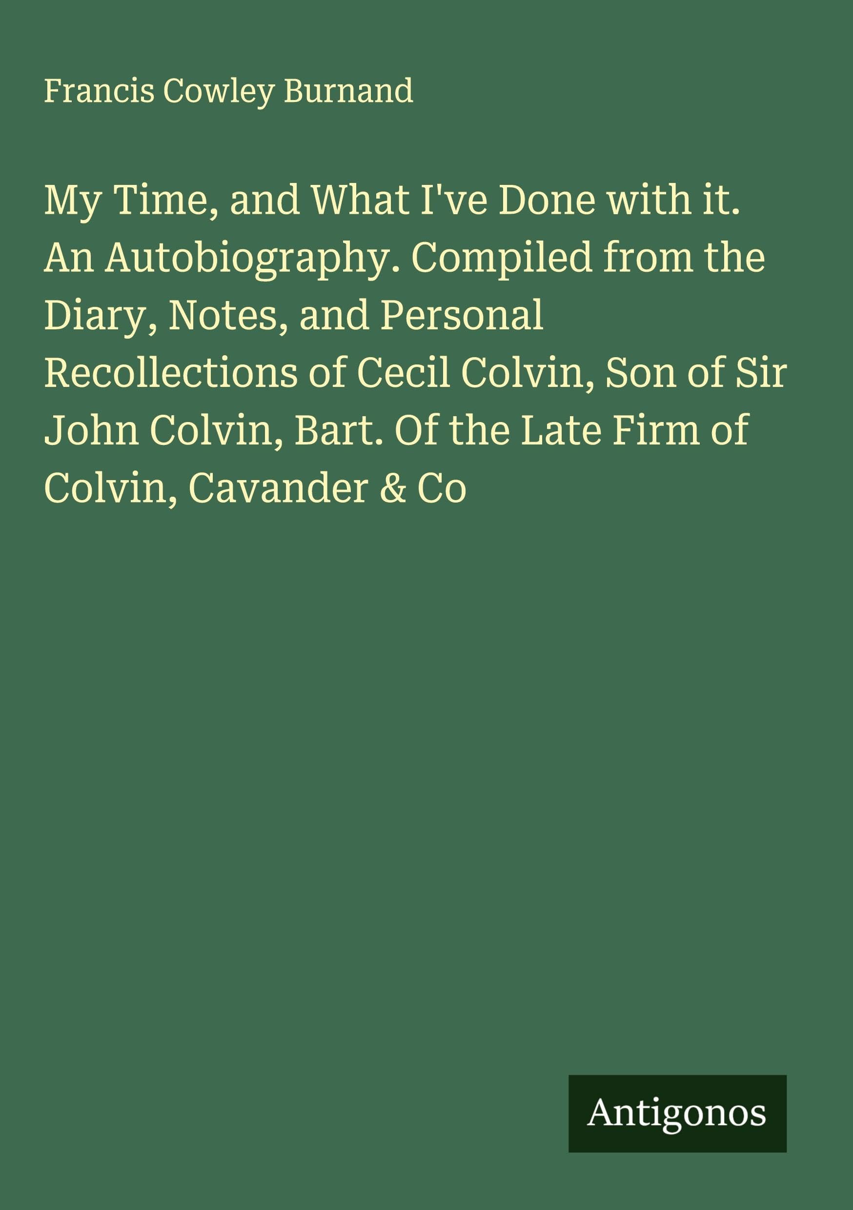 My Time, and What I've Done with it. An Autobiography. Compiled from the Diary, Notes, and Personal Recollections of Cecil Colvin, Son of Sir John Colvin, Bart. Of the Late Firm of Colvin, Cavander & Co Classics