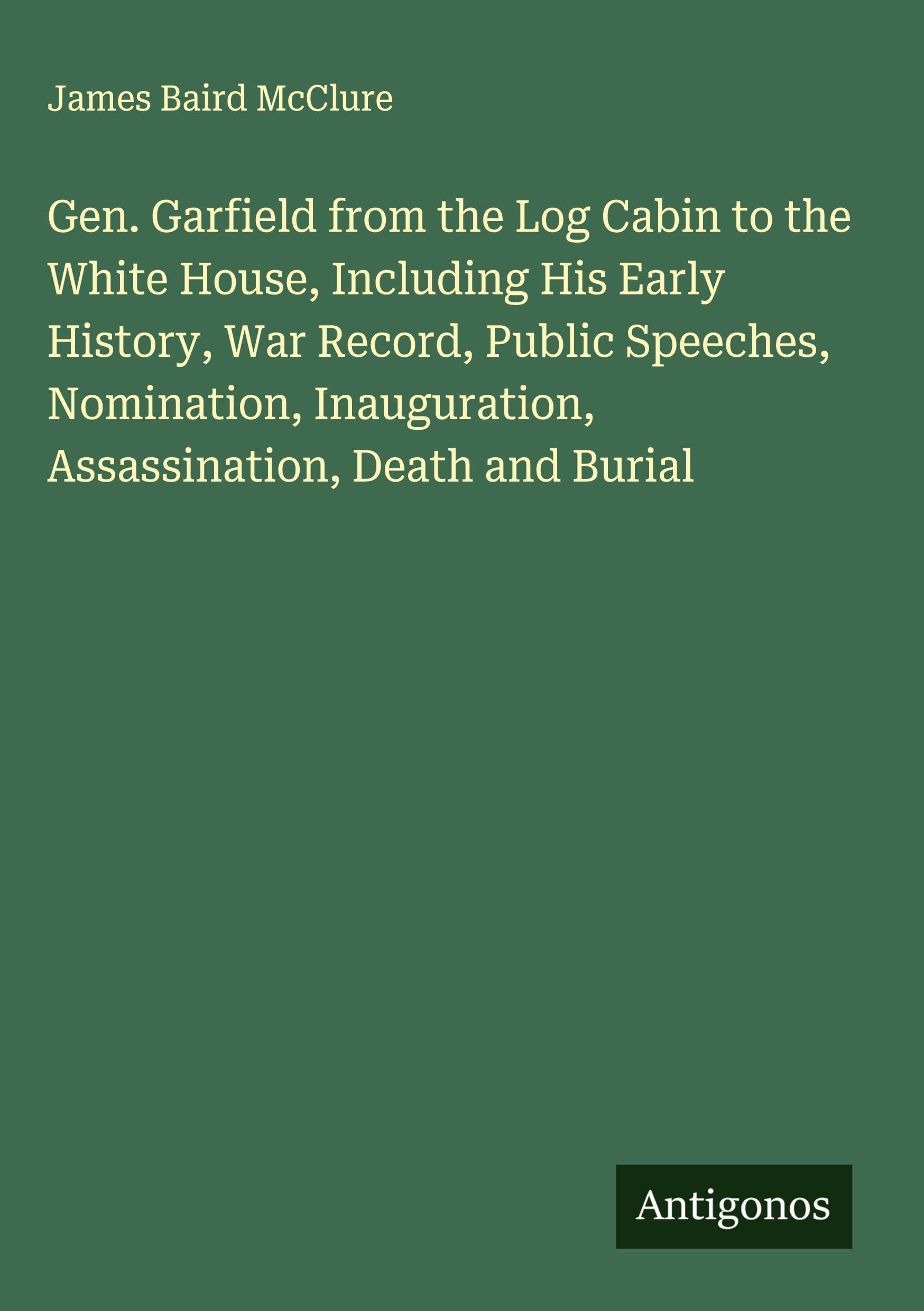 Gen. Garfield from the Log Cabin to the White House, Including His Early History, War Record, Public Speeches, Nomination, Inauguration, Assassination, Death and Burial Classics