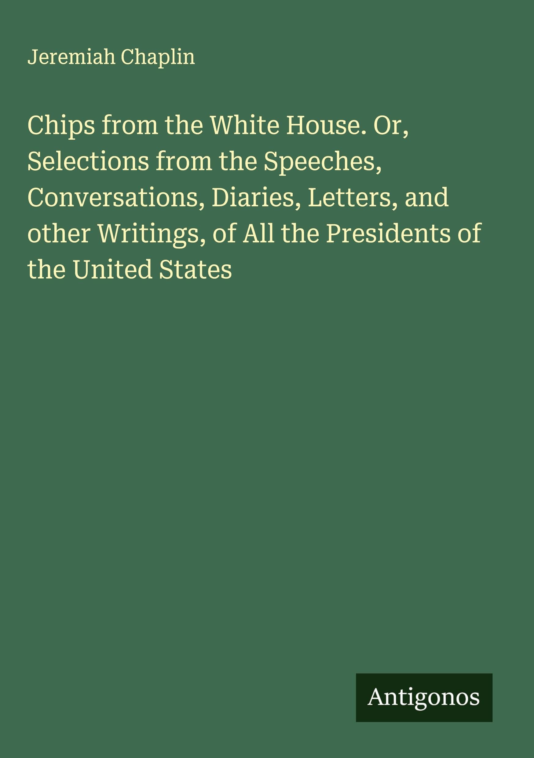 Chips from the White House. Or, Selections from the Speeches, Conversations, Diaries, Letters, and other Writings, of All the Presidents of the United States Classics