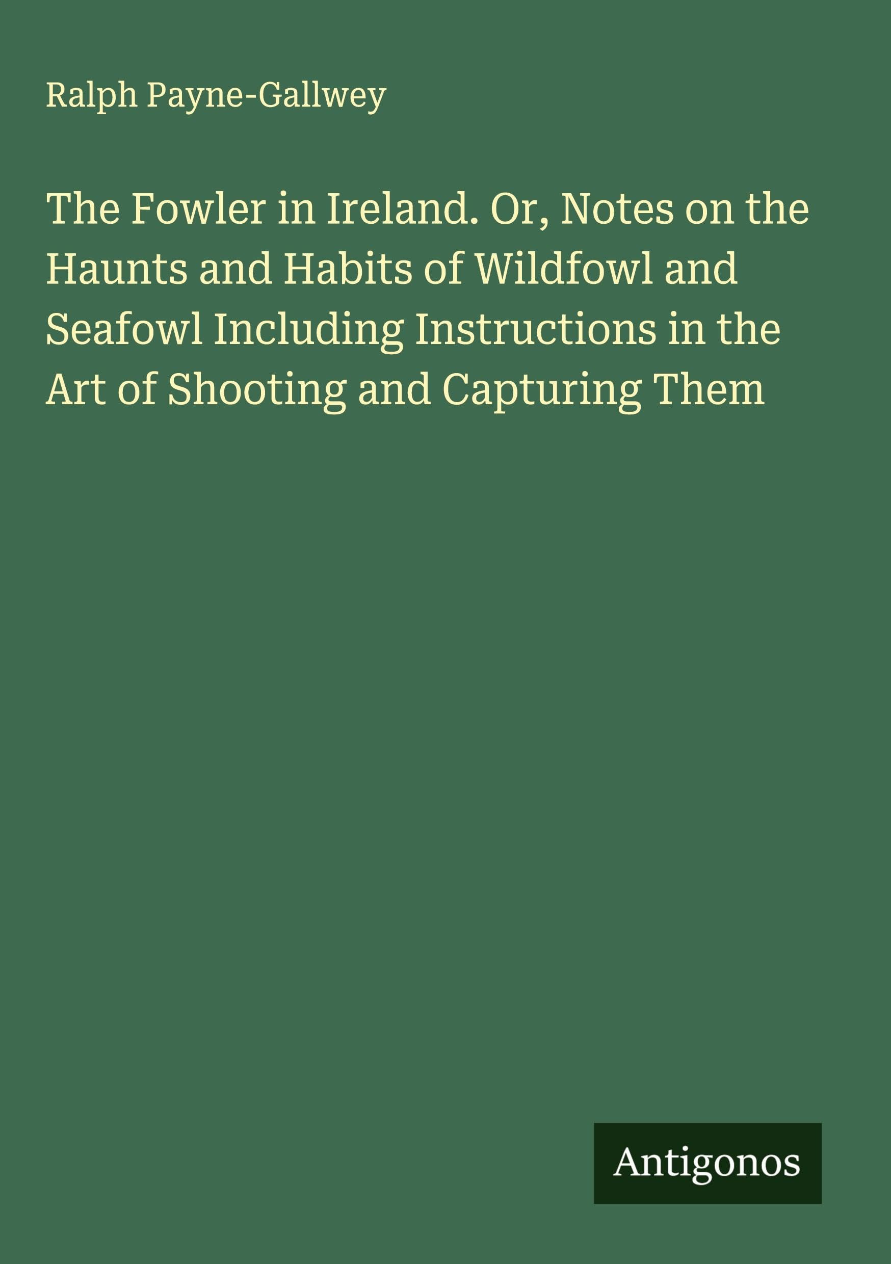 The Fowler in Ireland. Or, Notes on the Haunts and Habits of Wildfowl and Seafowl Including Instructions in the Art of Shooting and Capturing Them Classics