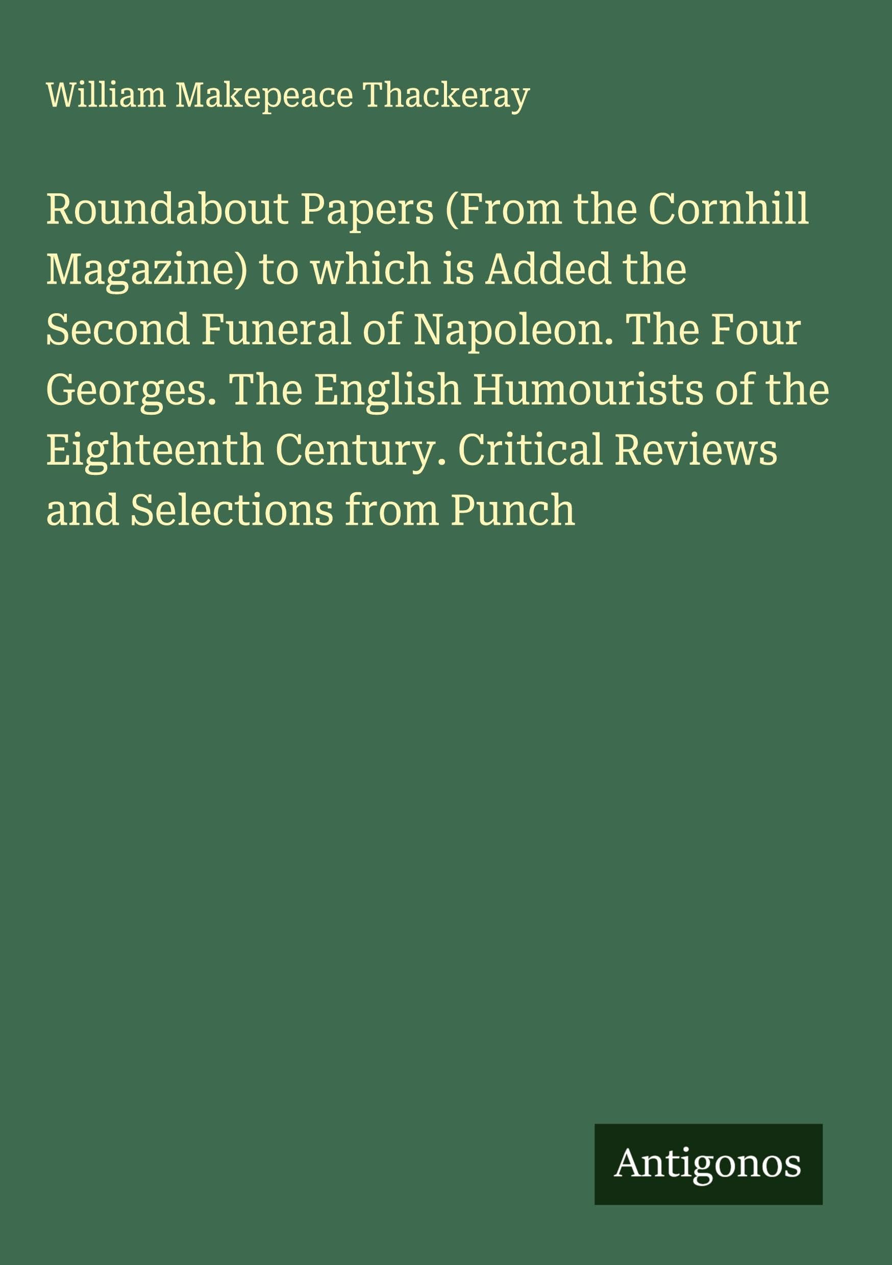Roundabout Papers (From the Cornhill Magazine) to which is Added the Second Funeral of Napoleon. The Four Georges. The English Humourists of the Eighteenth Century. Critical Reviews and Selections from Punch Classics