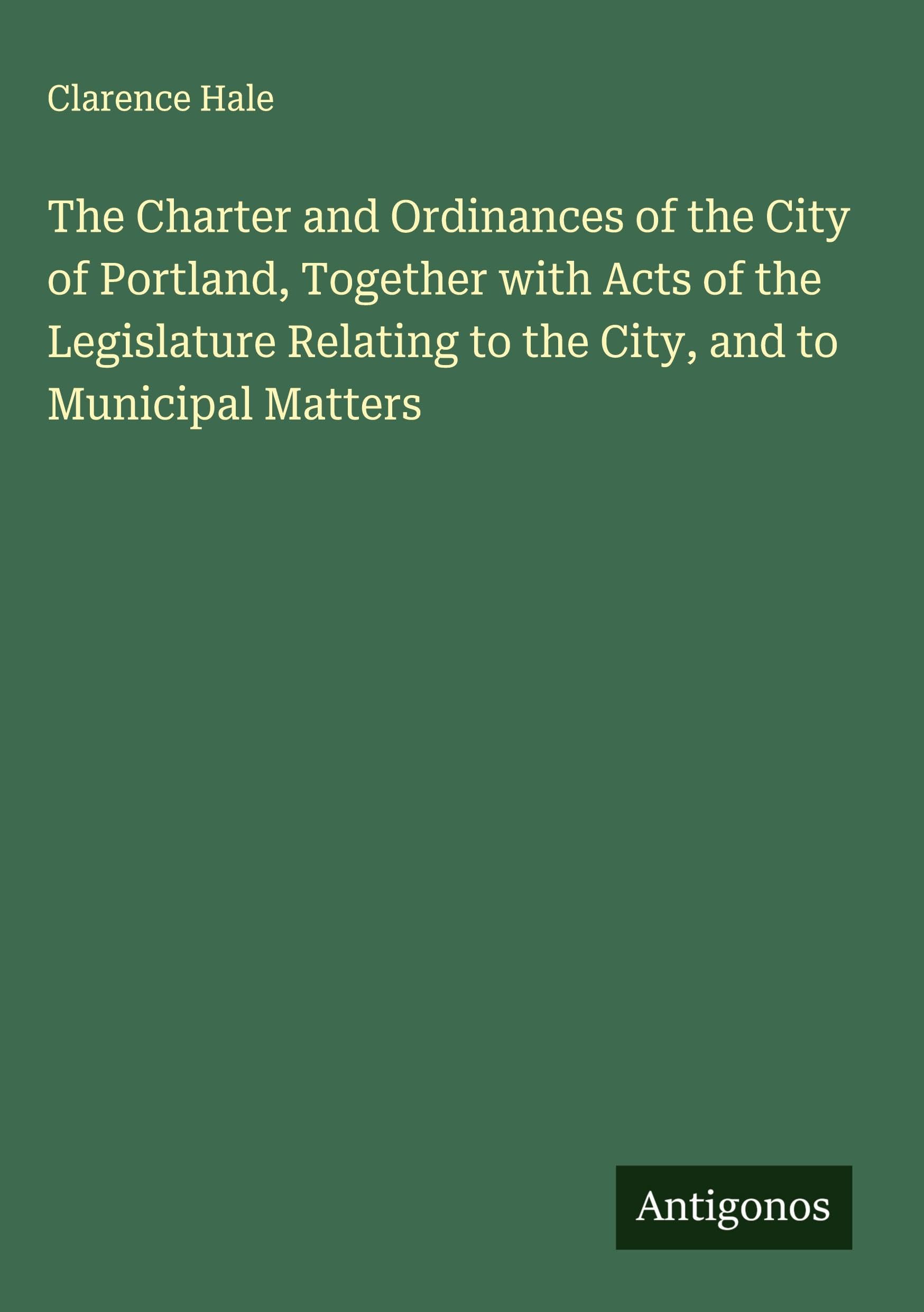 The Charter and Ordinances of the City of Portland, Together with Acts of the Legislature Relating to the City, and to Municipal Matters Classics