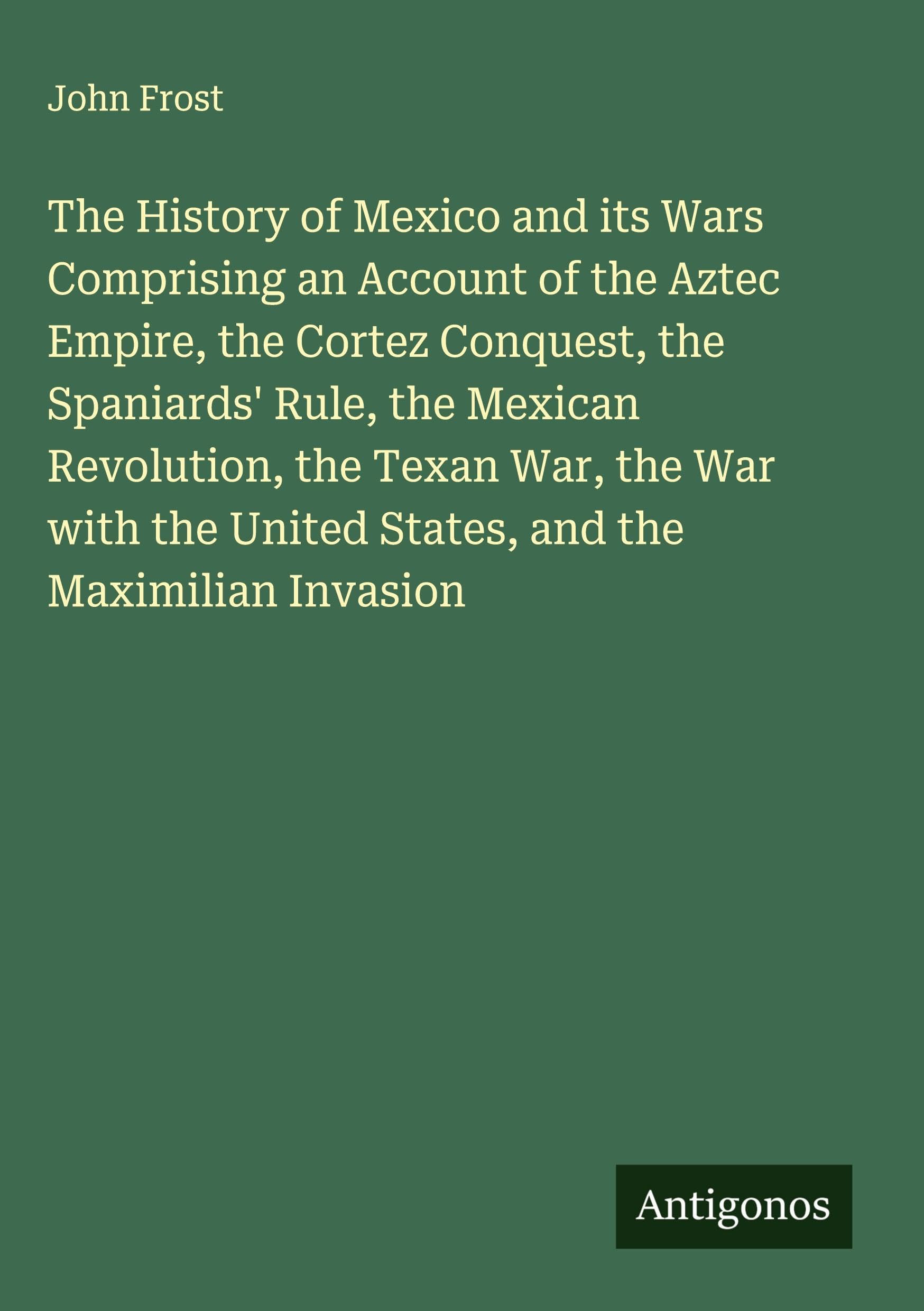 The History of Mexico and its Wars Comprising an Account of the Aztec Empire, the Cortez Conquest, the Spaniards' Rule, the Mexican Revolution, the Texan War, the War with the United States, and the Maximilian Invasion Classics