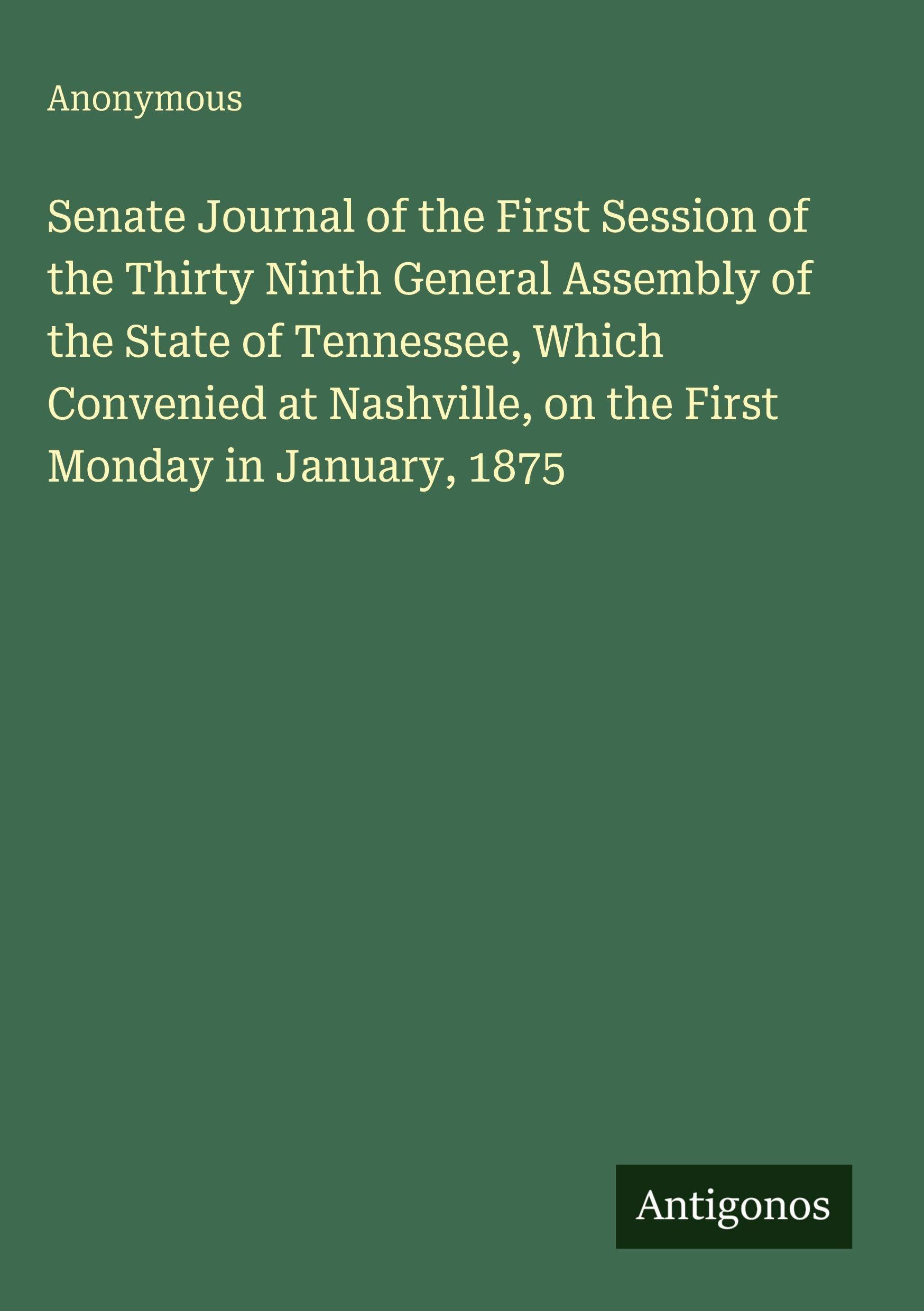Senate Journal of the First Session of the Thirty Ninth General Assembly of the State of Tennessee, Which Convenied at Nashville, on the First Monday in January, 1875 Classics