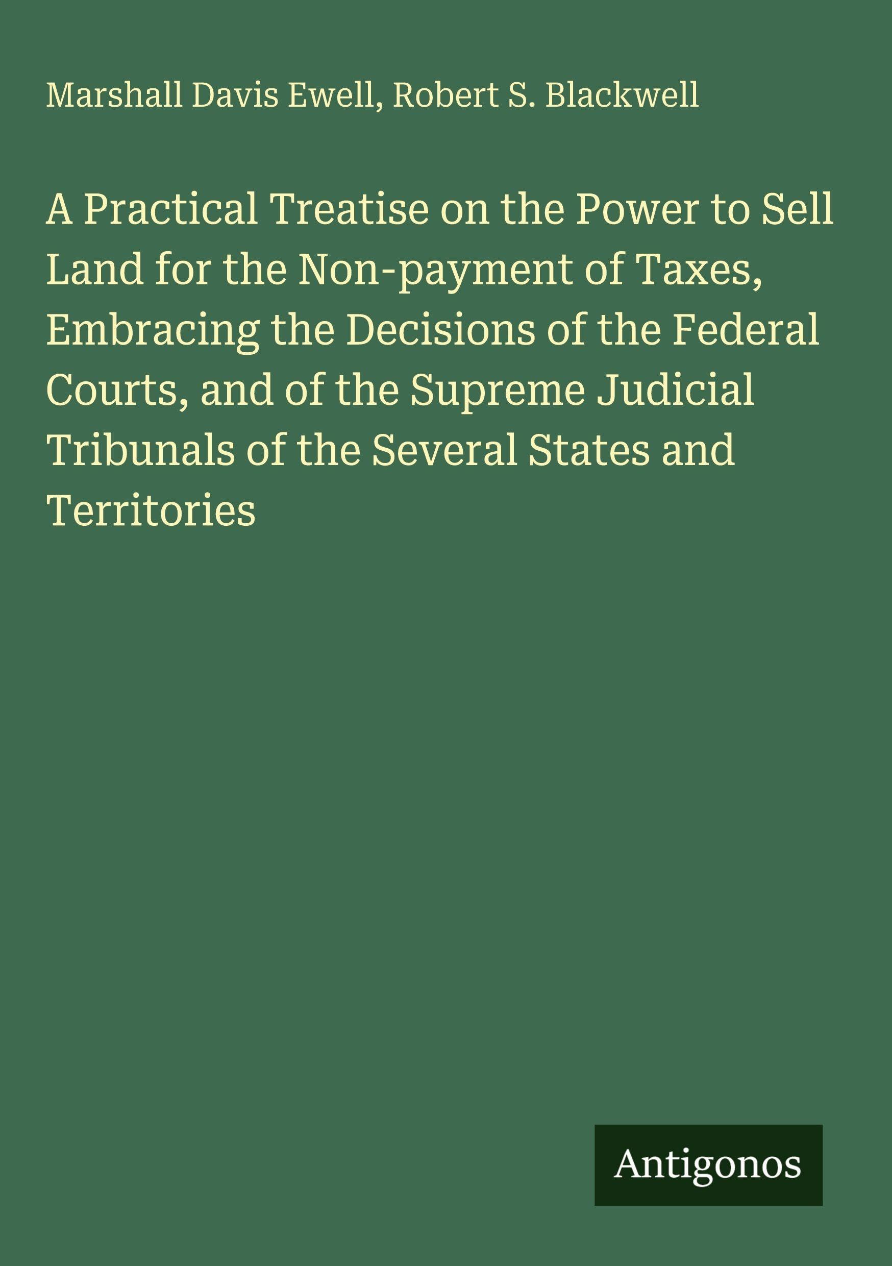 A Practical Treatise on the Power to Sell Land for the Non-payment of Taxes, Embracing the Decisions of the Federal Courts, and of the Supreme Judicial Tribunals of the Several States and Territories Classics