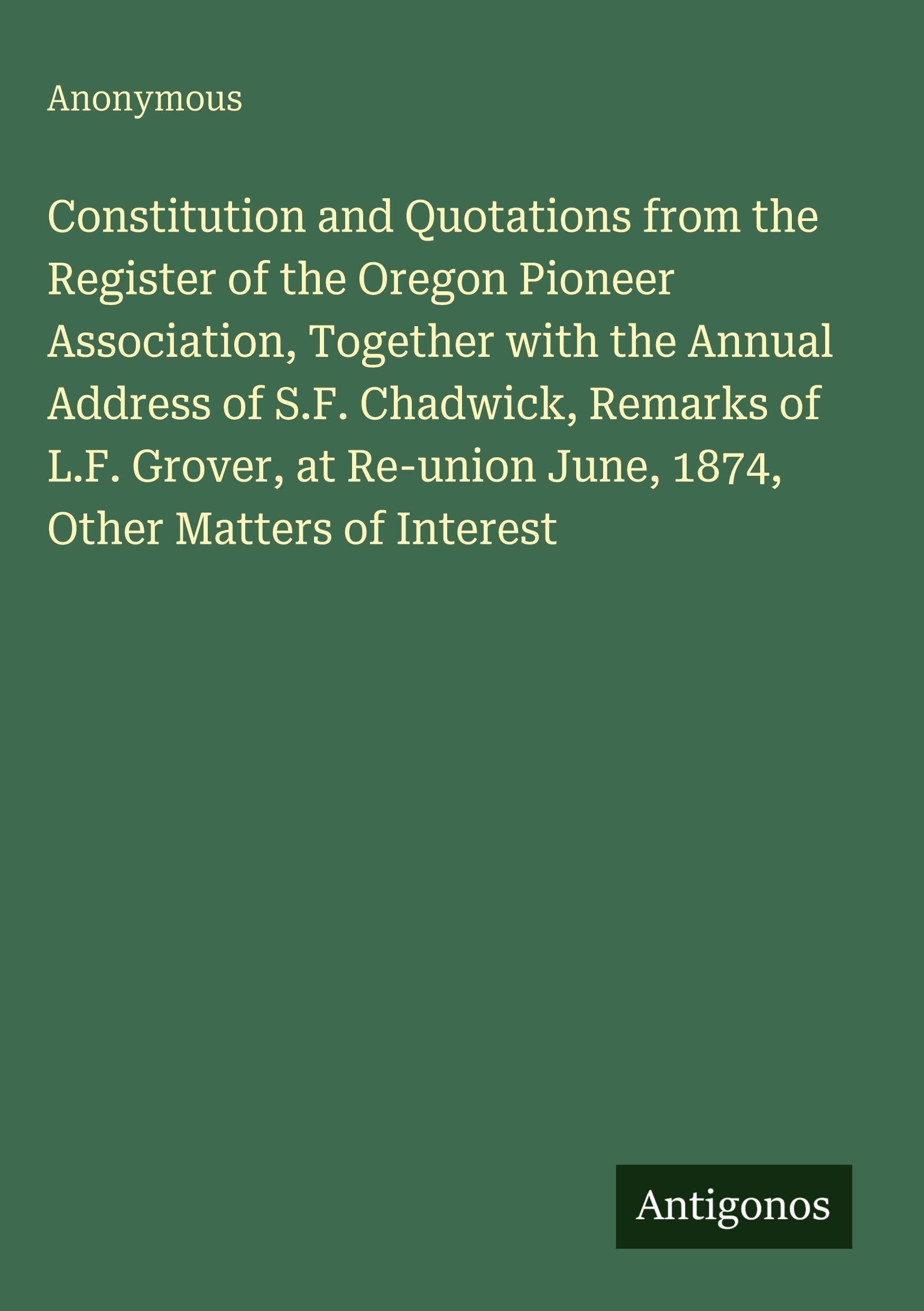 Constitution and Quotations from the Register of the Oregon Pioneer Association, Together with the Annual Address of S.F. Chadwick, Remarks of L.F. Grover, at Re-union June, 1874, Other Matters of Interest Classics