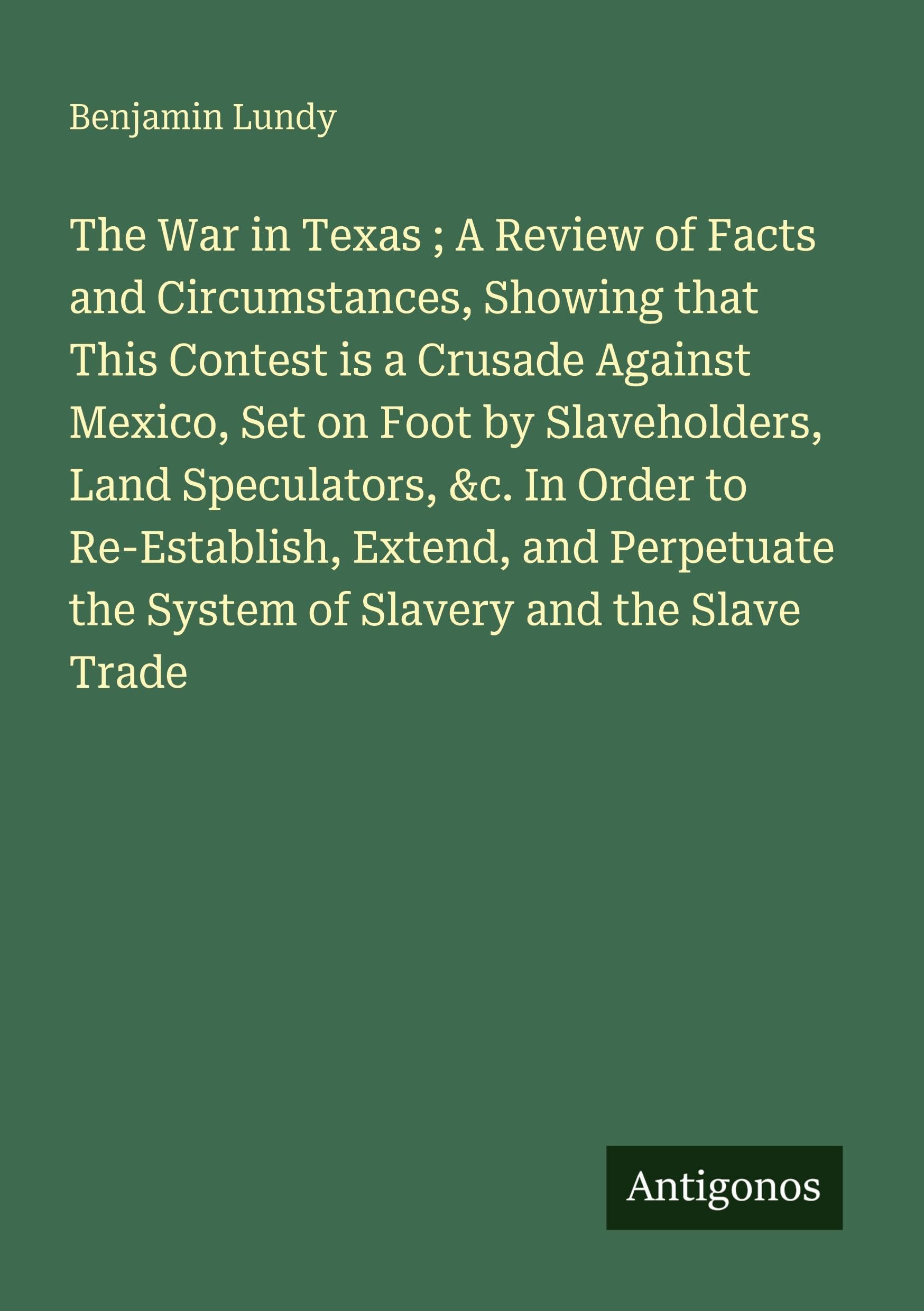 The War in Texas ; A Review of Facts and Circumstances, Showing that This Contest is a Crusade Against Mexico, Set on Foot by Slaveholders, Land Speculators, &c. In Order to Re-Establish, Extend, and Perpetuate the System of Slavery and the Slave Trade Classics