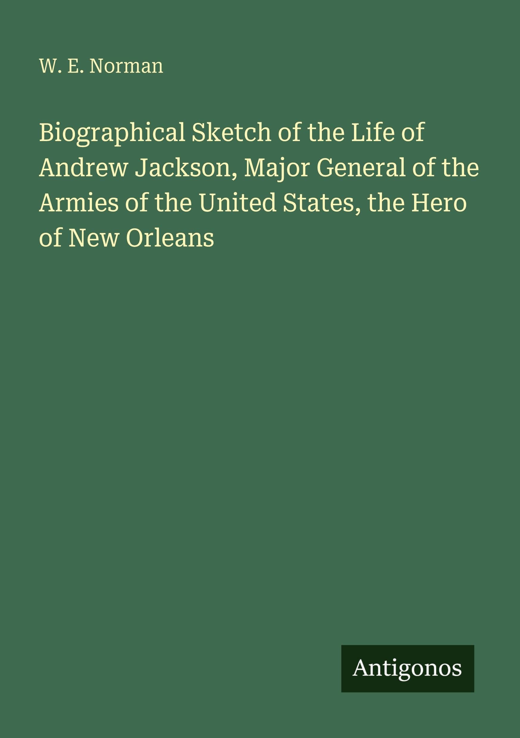 Biographical Sketch of the Life of Andrew Jackson, Major General of the Armies of the United States, the Hero of New Orleans Classics