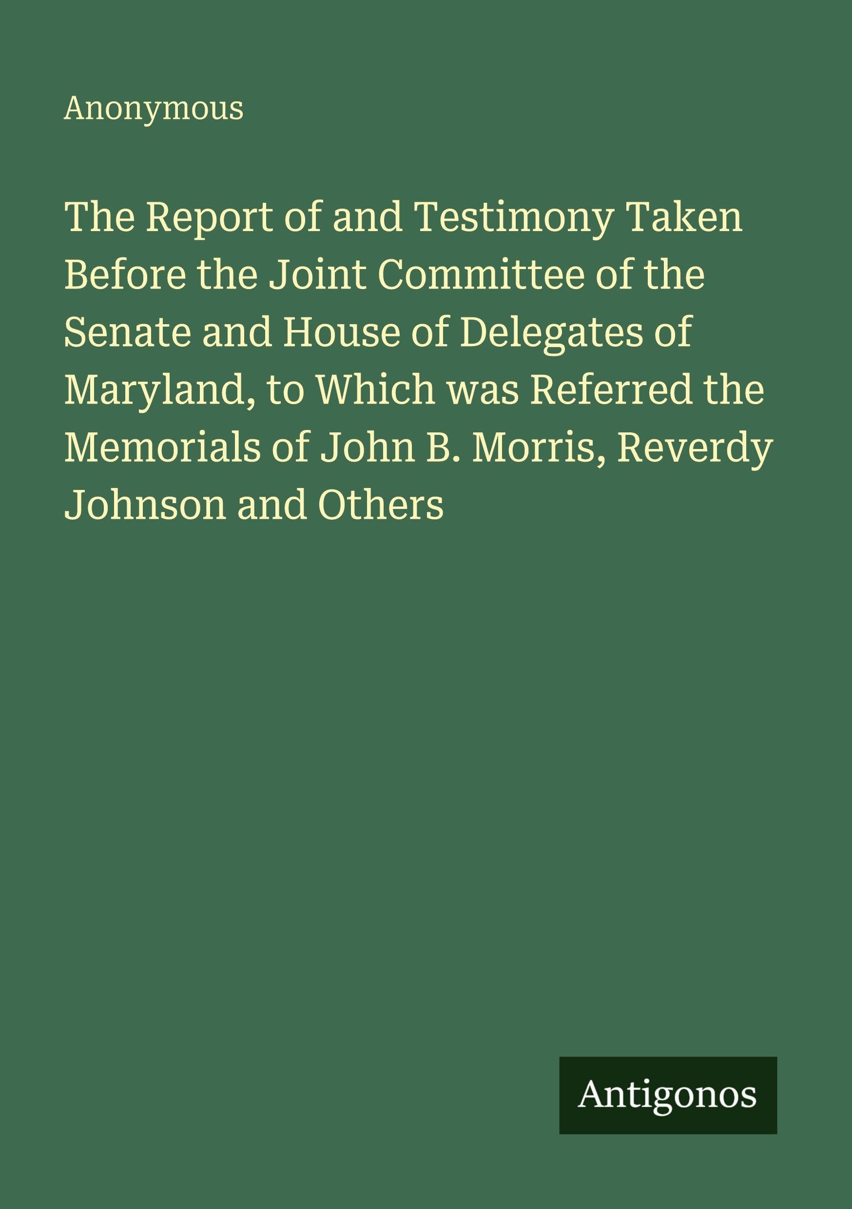The Report of and Testimony Taken Before the Joint Committee of the Senate and House of Delegates of Maryland, to Which was Referred the Memorials of John B. Morris, Reverdy Johnson and Others Classics