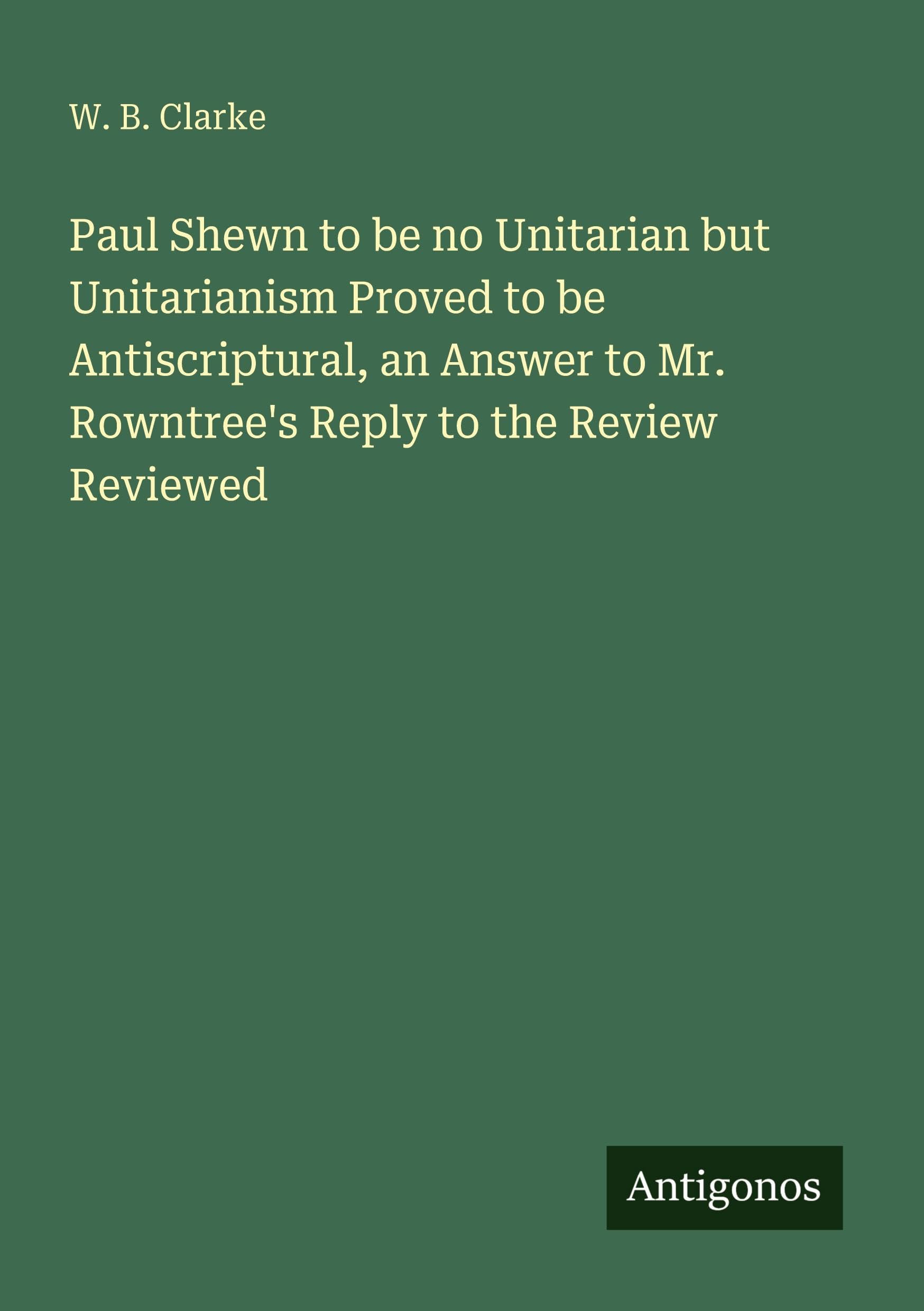 Paul Shewn to be no Unitarian but Unitarianism Proved to be Antiscriptural, an Answer to Mr. Rowntree's Reply to the Review Reviewed Classics