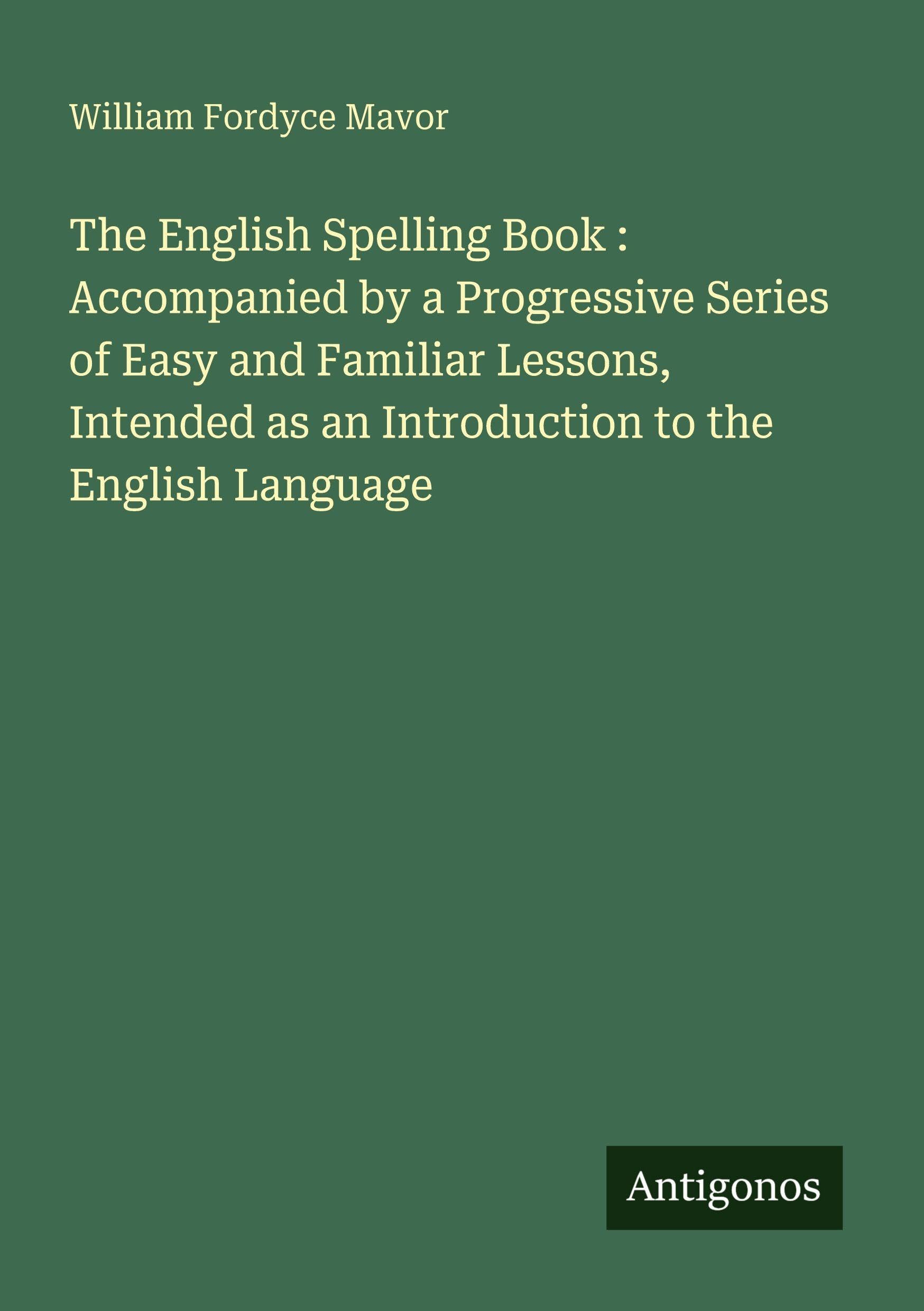 The English Spelling Book : Accompanied by a Progressive Series of Easy and Familiar Lessons, Intended as an Introduction to the English Language Classics