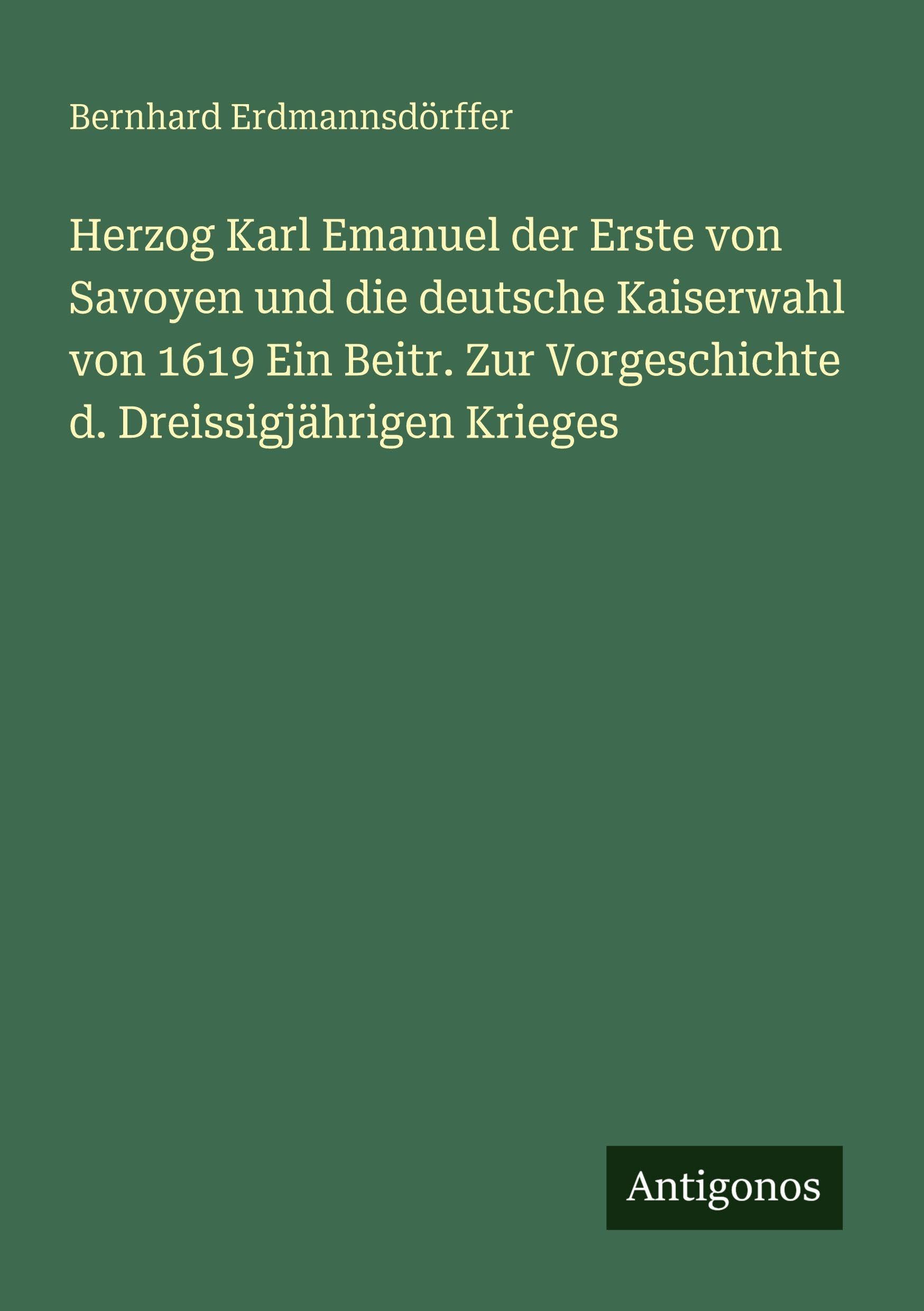 Herzog Karl Emanuel der Erste von Savoyen und die deutsche Kaiserwahl von 1619 Ein Beitr. Zur Vorgeschichte d. Dreissigjährigen Krieges Classics